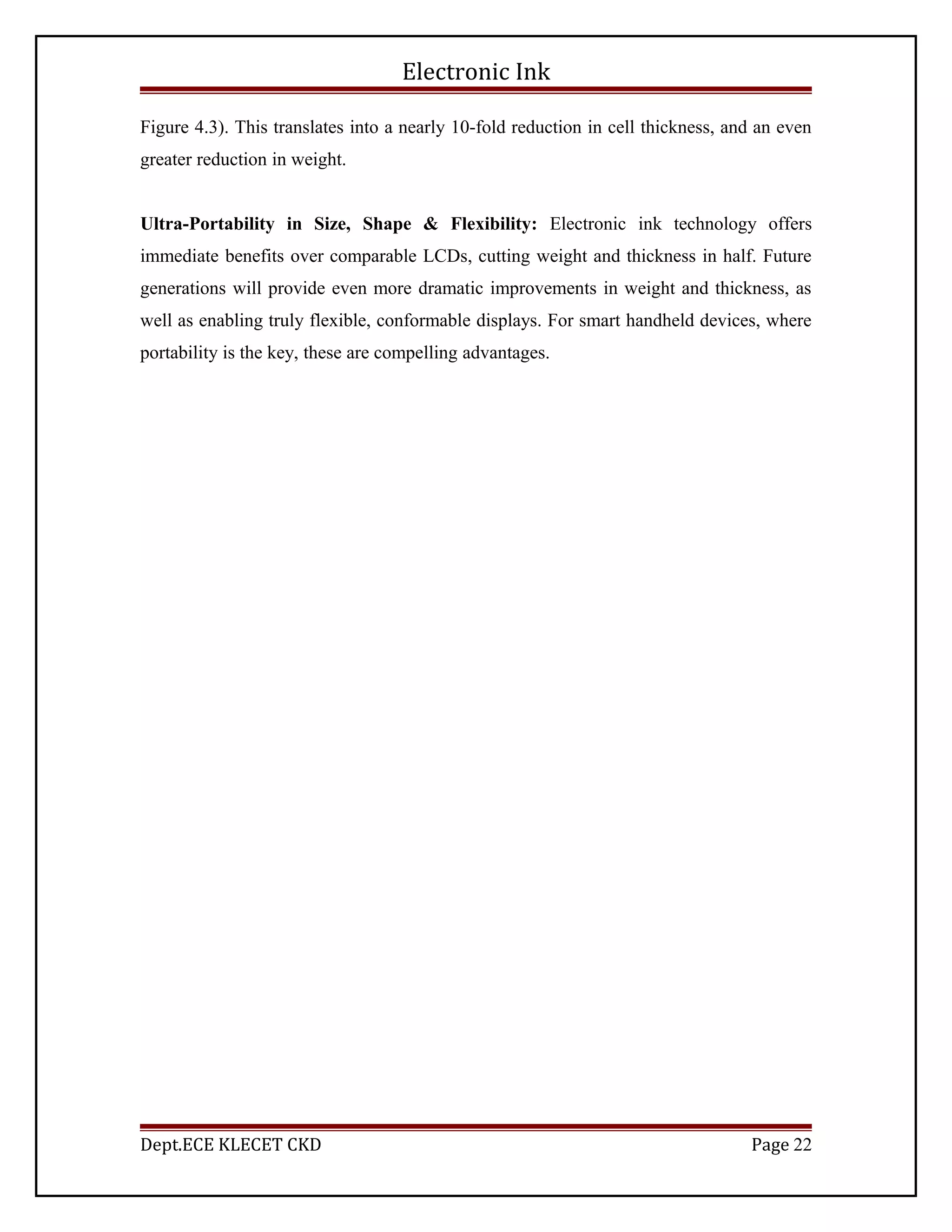 Electronic Ink
Figure 4.3). This translates into a nearly 10-fold reduction in cell thickness, and an even
greater reduction in weight.
Ultra-Portability in Size, Shape & Flexibility: Electronic ink technology offers
immediate benefits over comparable LCDs, cutting weight and thickness in half. Future
generations will provide even more dramatic improvements in weight and thickness, as
well as enabling truly flexible, conformable displays. For smart handheld devices, where
portability is the key, these are compelling advantages.
Dept.ECE KLECET CKD Page 22
 
