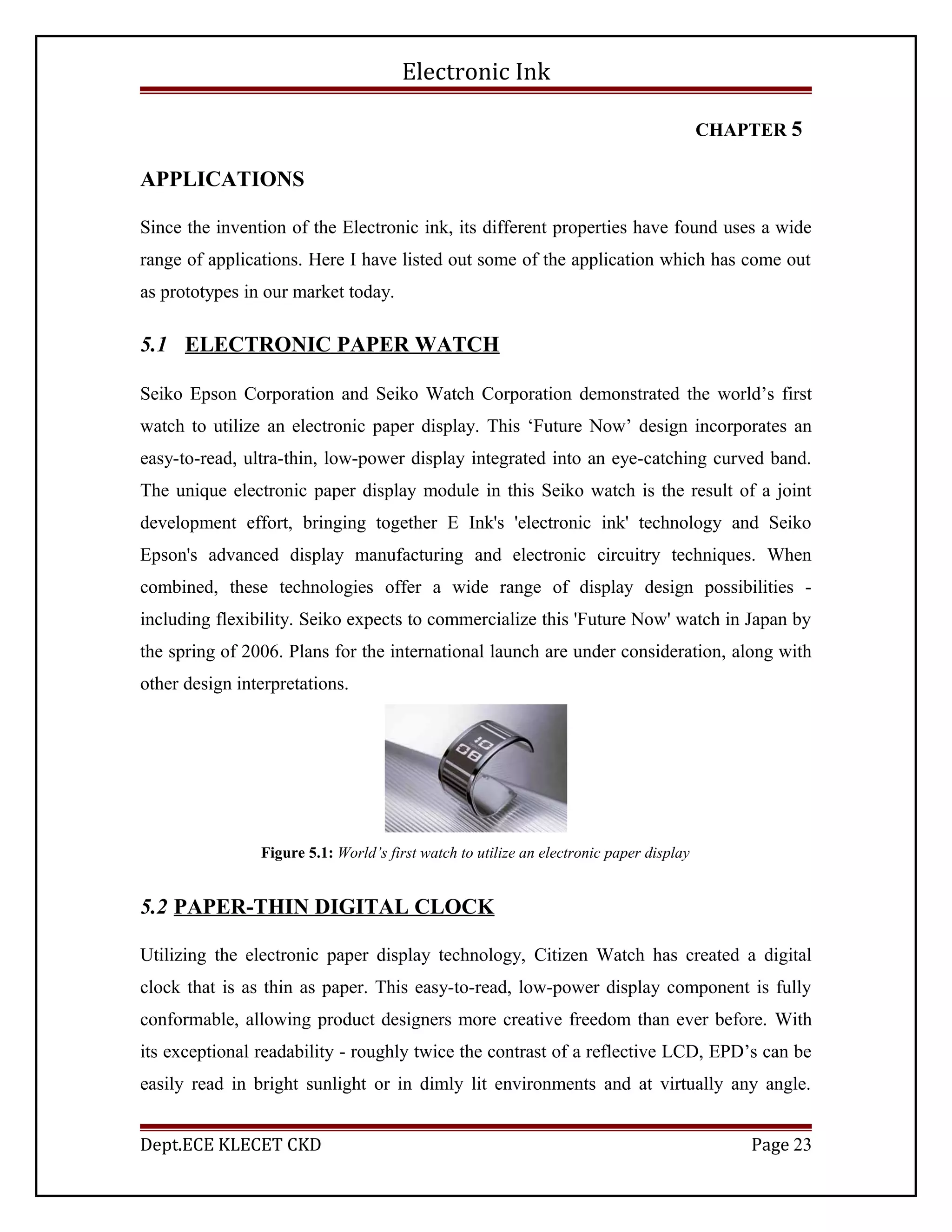 Electronic Ink
CHAPTER 5
APPLICATIONS
Since the invention of the Electronic ink, its different properties have found uses a wide
range of applications. Here I have listed out some of the application which has come out
as prototypes in our market today.
5.1 ELECTRONIC PAPER WATCH
Seiko Epson Corporation and Seiko Watch Corporation demonstrated the world’s first
watch to utilize an electronic paper display. This ‘Future Now’ design incorporates an
easy-to-read, ultra-thin, low-power display integrated into an eye-catching curved band.
The unique electronic paper display module in this Seiko watch is the result of a joint
development effort, bringing together E Ink's 'electronic ink' technology and Seiko
Epson's advanced display manufacturing and electronic circuitry techniques. When
combined, these technologies offer a wide range of display design possibilities -
including flexibility. Seiko expects to commercialize this 'Future Now' watch in Japan by
the spring of 2006. Plans for the international launch are under consideration, along with
other design interpretations.
Figure 5.1: World’s first watch to utilize an electronic paper display
5.2 PAPER-THIN DIGITAL CLOCK
Utilizing the electronic paper display technology, Citizen Watch has created a digital
clock that is as thin as paper. This easy-to-read, low-power display component is fully
conformable, allowing product designers more creative freedom than ever before. With
its exceptional readability - roughly twice the contrast of a reflective LCD, EPD’s can be
easily read in bright sunlight or in dimly lit environments and at virtually any angle.
Dept.ECE KLECET CKD Page 23
 