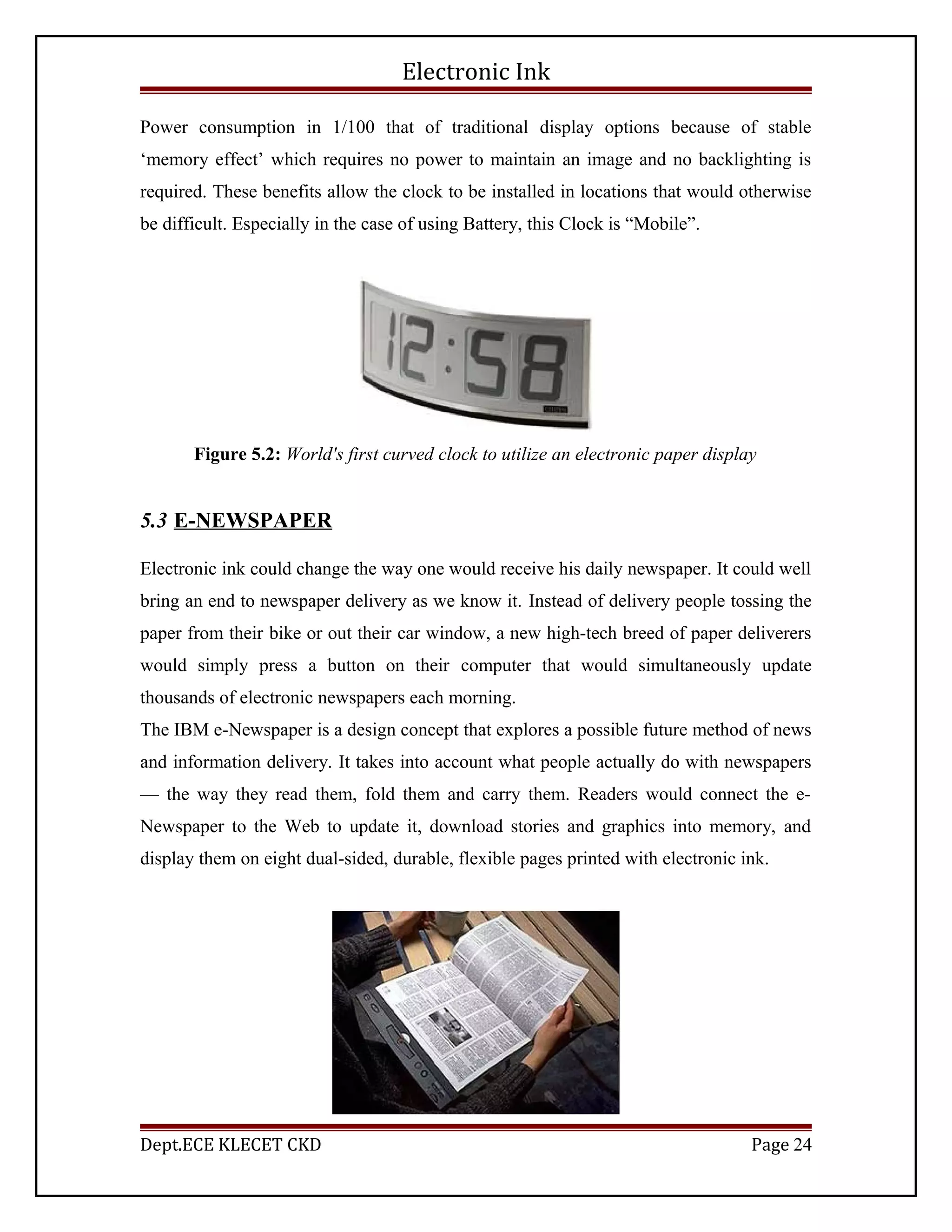 Electronic Ink
Power consumption in 1/100 that of traditional display options because of stable
‘memory effect’ which requires no power to maintain an image and no backlighting is
required. These benefits allow the clock to be installed in locations that would otherwise
be difficult. Especially in the case of using Battery, this Clock is “Mobile”.
Figure 5.2: World's first curved clock to utilize an electronic paper display
5.3 E-NEWSPAPER
Electronic ink could change the way one would receive his daily newspaper. It could well
bring an end to newspaper delivery as we know it. Instead of delivery people tossing the
paper from their bike or out their car window, a new high-tech breed of paper deliverers
would simply press a button on their computer that would simultaneously update
thousands of electronic newspapers each morning.
The IBM e-Newspaper is a design concept that explores a possible future method of news
and information delivery. It takes into account what people actually do with newspapers
— the way they read them, fold them and carry them. Readers would connect the e-
Newspaper to the Web to update it, download stories and graphics into memory, and
display them on eight dual-sided, durable, flexible pages printed with electronic ink.
Dept.ECE KLECET CKD Page 24
 