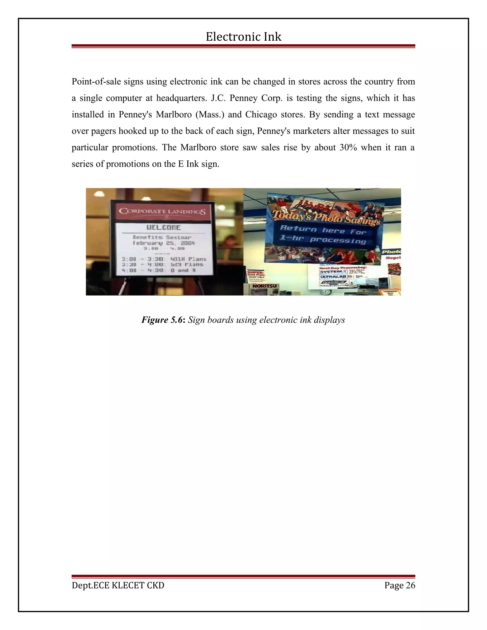 Electronic Ink
Point-of-sale signs using electronic ink can be changed in stores across the country from
a single computer at headquarters. J.C. Penney Corp. is testing the signs, which it has
installed in Penney's Marlboro (Mass.) and Chicago stores. By sending a text message
over pagers hooked up to the back of each sign, Penney's marketers alter messages to suit
particular promotions. The Marlboro store saw sales rise by about 30% when it ran a
series of promotions on the E Ink sign.
Figure 5.6: Sign boards using electronic ink displays
Dept.ECE KLECET CKD Page 26
 