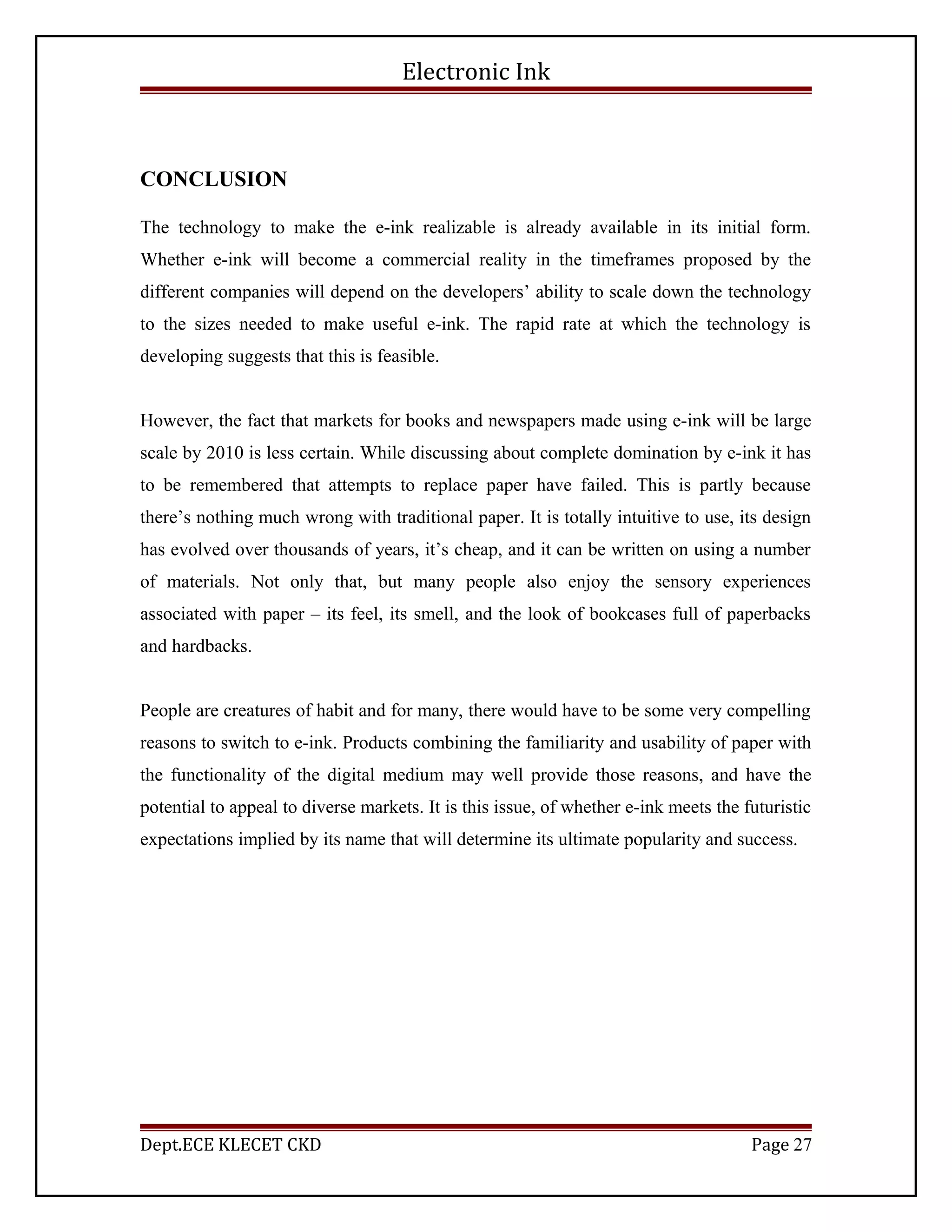 Electronic Ink
CONCLUSION
The technology to make the e-ink realizable is already available in its initial form.
Whether e-ink will become a commercial reality in the timeframes proposed by the
different companies will depend on the developers’ ability to scale down the technology
to the sizes needed to make useful e-ink. The rapid rate at which the technology is
developing suggests that this is feasible.
However, the fact that markets for books and newspapers made using e-ink will be large
scale by 2010 is less certain. While discussing about complete domination by e-ink it has
to be remembered that attempts to replace paper have failed. This is partly because
there’s nothing much wrong with traditional paper. It is totally intuitive to use, its design
has evolved over thousands of years, it’s cheap, and it can be written on using a number
of materials. Not only that, but many people also enjoy the sensory experiences
associated with paper – its feel, its smell, and the look of bookcases full of paperbacks
and hardbacks.
People are creatures of habit and for many, there would have to be some very compelling
reasons to switch to e-ink. Products combining the familiarity and usability of paper with
the functionality of the digital medium may well provide those reasons, and have the
potential to appeal to diverse markets. It is this issue, of whether e-ink meets the futuristic
expectations implied by its name that will determine its ultimate popularity and success.
Dept.ECE KLECET CKD Page 27
 