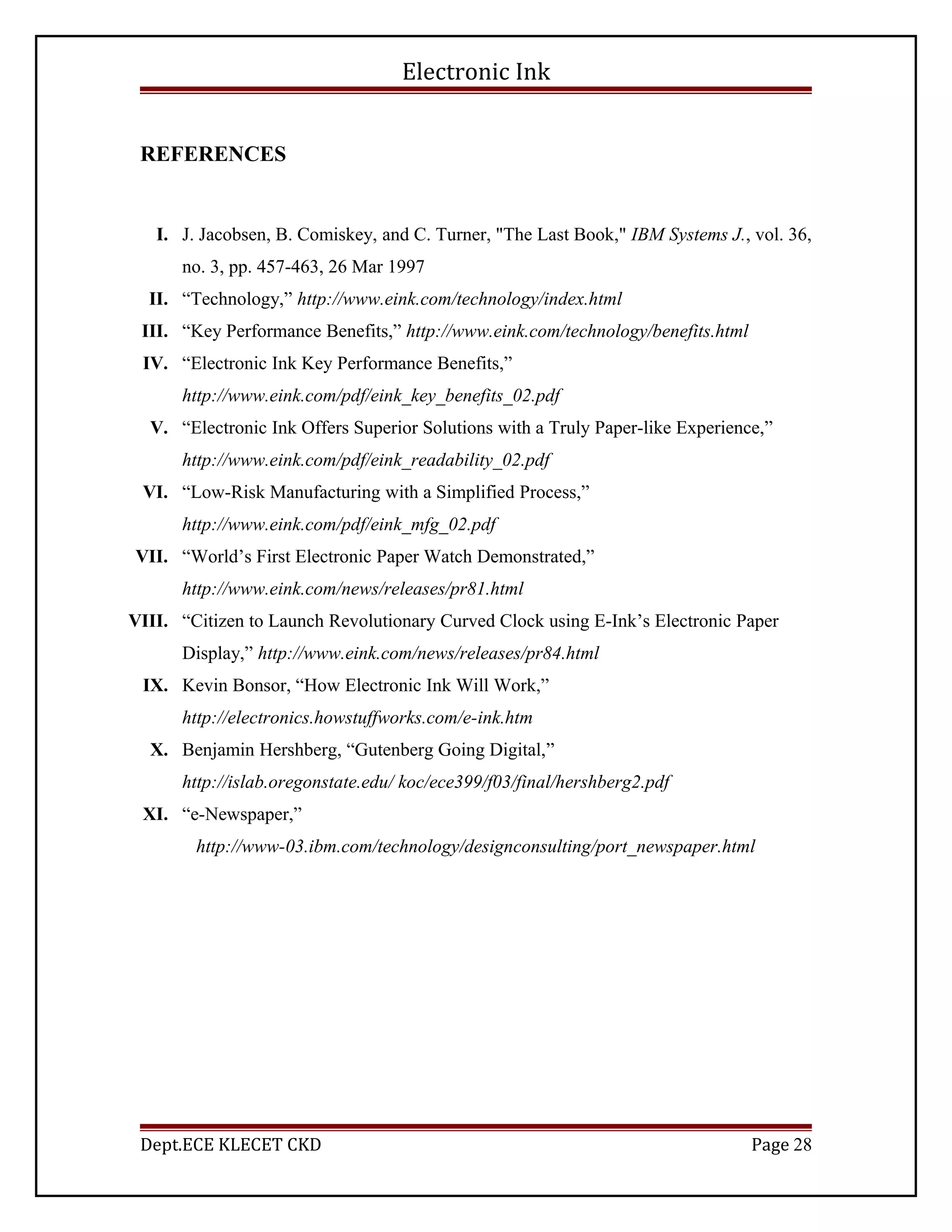 Electronic Ink
REFERENCES
I. J. Jacobsen, B. Comiskey, and C. Turner, "The Last Book," IBM Systems J., vol. 36,
no. 3, pp. 457-463, 26 Mar 1997
II. “Technology,” http://www.eink.com/technology/index.html
III. “Key Performance Benefits,” http://www.eink.com/technology/benefits.html
IV. “Electronic Ink Key Performance Benefits,”
http://www.eink.com/pdf/eink_key_benefits_02.pdf
V. “Electronic Ink Offers Superior Solutions with a Truly Paper-like Experience,”
http://www.eink.com/pdf/eink_readability_02.pdf
VI. “Low-Risk Manufacturing with a Simplified Process,”
http://www.eink.com/pdf/eink_mfg_02.pdf
VII. “World’s First Electronic Paper Watch Demonstrated,”
http://www.eink.com/news/releases/pr81.html
VIII. “Citizen to Launch Revolutionary Curved Clock using E-Ink’s Electronic Paper
Display,” http://www.eink.com/news/releases/pr84.html
IX. Kevin Bonsor, “How Electronic Ink Will Work,”
http://electronics.howstuffworks.com/e-ink.htm
X. Benjamin Hershberg, “Gutenberg Going Digital,”
http://islab.oregonstate.edu/ koc/ece399/f03/final/hershberg2.pdf
XI. “e-Newspaper,”
http://www-03.ibm.com/technology/designconsulting/port_newspaper.html
Dept.ECE KLECET CKD Page 28
 