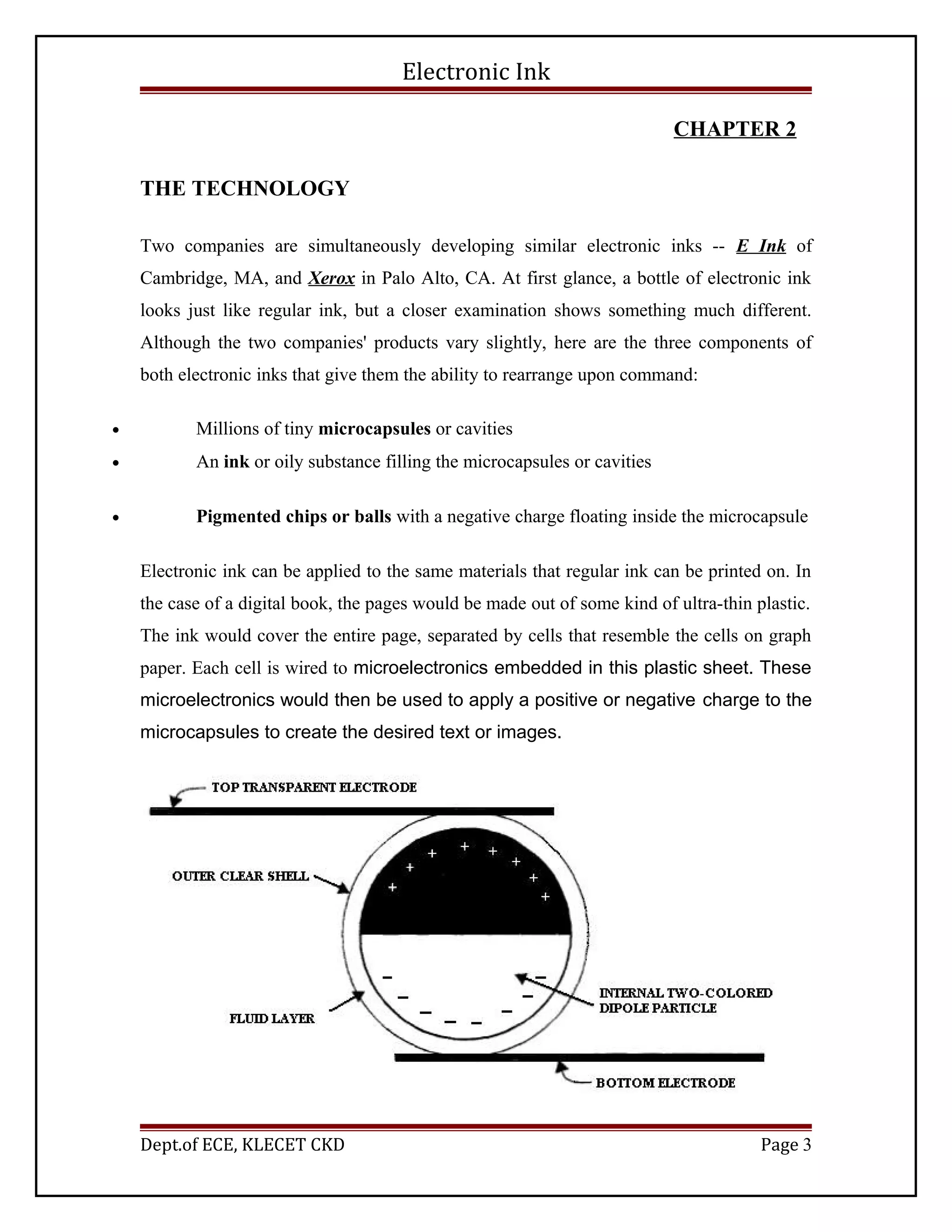Electronic Ink
CHAPTER 2
THE TECHNOLOGY
Two companies are simultaneously developing similar electronic inks -- E Ink of
Cambridge, MA, and Xerox in Palo Alto, CA. At first glance, a bottle of electronic ink
looks just like regular ink, but a closer examination shows something much different.
Although the two companies' products vary slightly, here are the three components of
both electronic inks that give them the ability to rearrange upon command:
• Millions of tiny microcapsules or cavities
• An ink or oily substance filling the microcapsules or cavities
• Pigmented chips or balls with a negative charge floating inside the microcapsule
Electronic ink can be applied to the same materials that regular ink can be printed on. In
the case of a digital book, the pages would be made out of some kind of ultra-thin plastic.
The ink would cover the entire page, separated by cells that resemble the cells on graph
paper. Each cell is wired to microelectronics embedded in this plastic sheet. These
microelectronics would then be used to apply a positive or negative charge to the
microcapsules to create the desired text or images.
Dept.of ECE, KLECET CKD Page 3
 