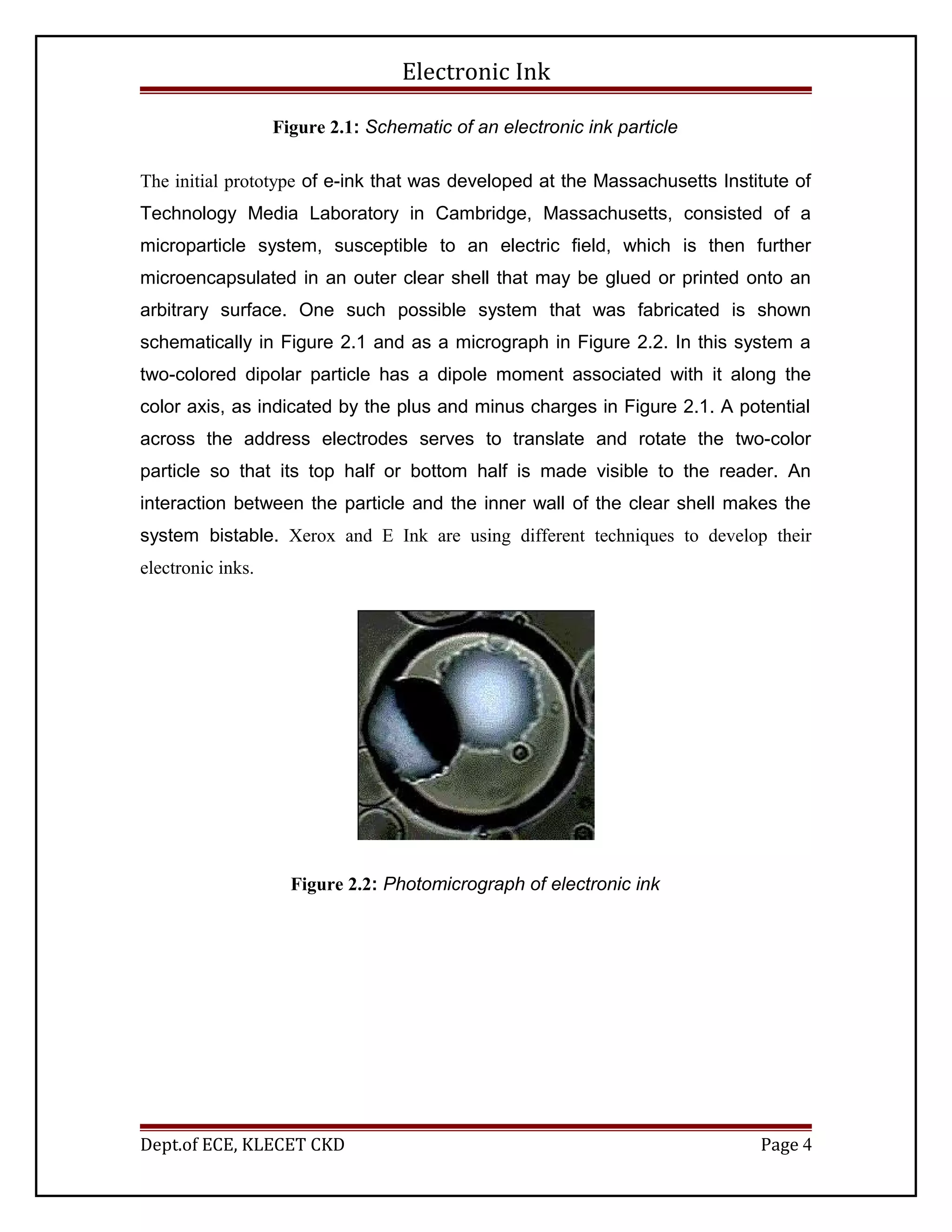 Electronic Ink
Figure 2.1: Schematic of an electronic ink particle
The initial prototype of e-ink that was developed at the Massachusetts Institute of
Technology Media Laboratory in Cambridge, Massachusetts, consisted of a
microparticle system, susceptible to an electric field, which is then further
microencapsulated in an outer clear shell that may be glued or printed onto an
arbitrary surface. One such possible system that was fabricated is shown
schematically in Figure 2.1 and as a micrograph in Figure 2.2. In this system a
two-colored dipolar particle has a dipole moment associated with it along the
color axis, as indicated by the plus and minus charges in Figure 2.1. A potential
across the address electrodes serves to translate and rotate the two-color
particle so that its top half or bottom half is made visible to the reader. An
interaction between the particle and the inner wall of the clear shell makes the
system bistable. Xerox and E Ink are using different techniques to develop their
electronic inks.
Figure 2.2: Photomicrograph of electronic ink
Dept.of ECE, KLECET CKD Page 4
 