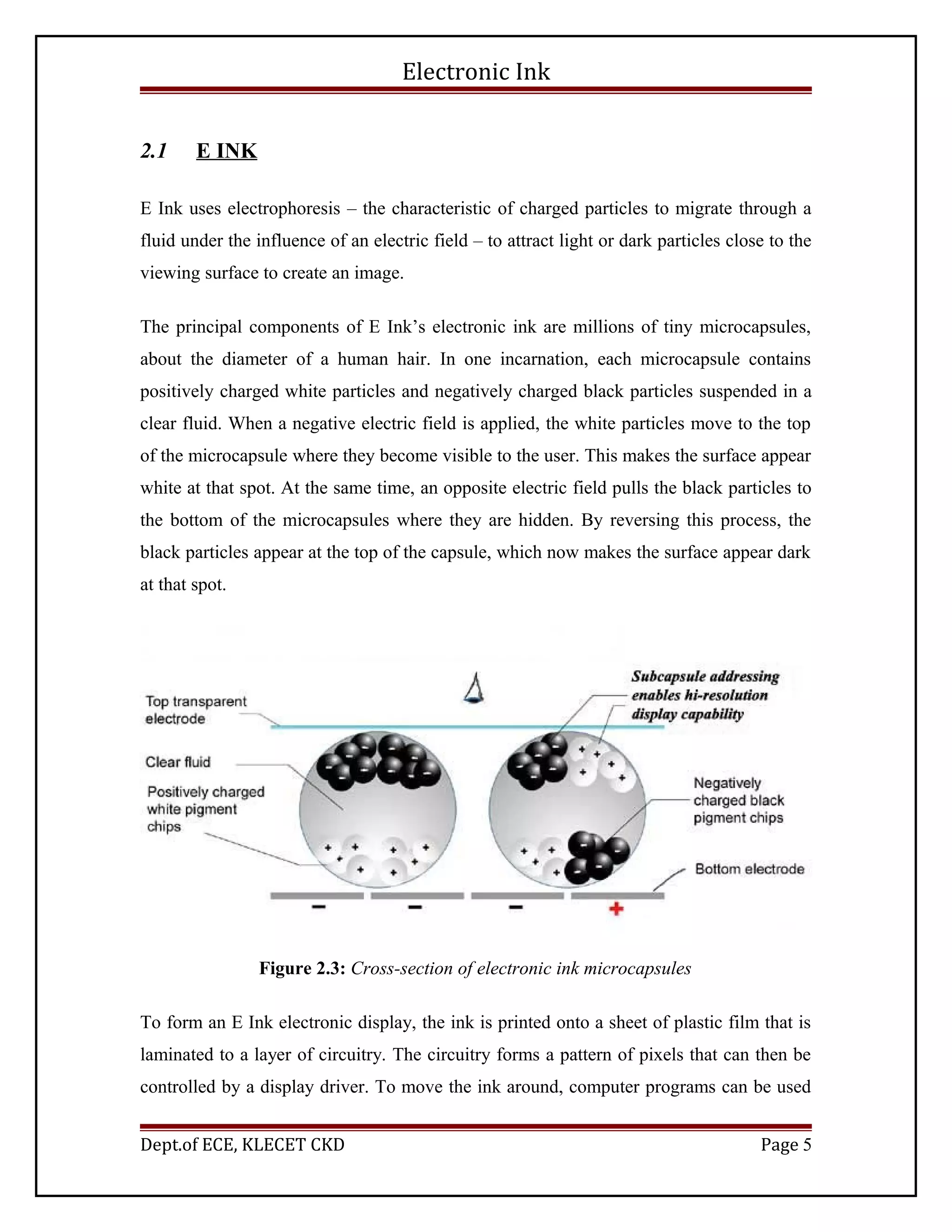 Electronic Ink
2.1 E INK
E Ink uses electrophoresis – the characteristic of charged particles to migrate through a
fluid under the influence of an electric field – to attract light or dark particles close to the
viewing surface to create an image.
The principal components of E Ink’s electronic ink are millions of tiny microcapsules,
about the diameter of a human hair. In one incarnation, each microcapsule contains
positively charged white particles and negatively charged black particles suspended in a
clear fluid. When a negative electric field is applied, the white particles move to the top
of the microcapsule where they become visible to the user. This makes the surface appear
white at that spot. At the same time, an opposite electric field pulls the black particles to
the bottom of the microcapsules where they are hidden. By reversing this process, the
black particles appear at the top of the capsule, which now makes the surface appear dark
at that spot.
Figure 2.3: Cross-section of electronic ink microcapsules
To form an E Ink electronic display, the ink is printed onto a sheet of plastic film that is
laminated to a layer of circuitry. The circuitry forms a pattern of pixels that can then be
controlled by a display driver. To move the ink around, computer programs can be used
Dept.of ECE, KLECET CKD Page 5
 
