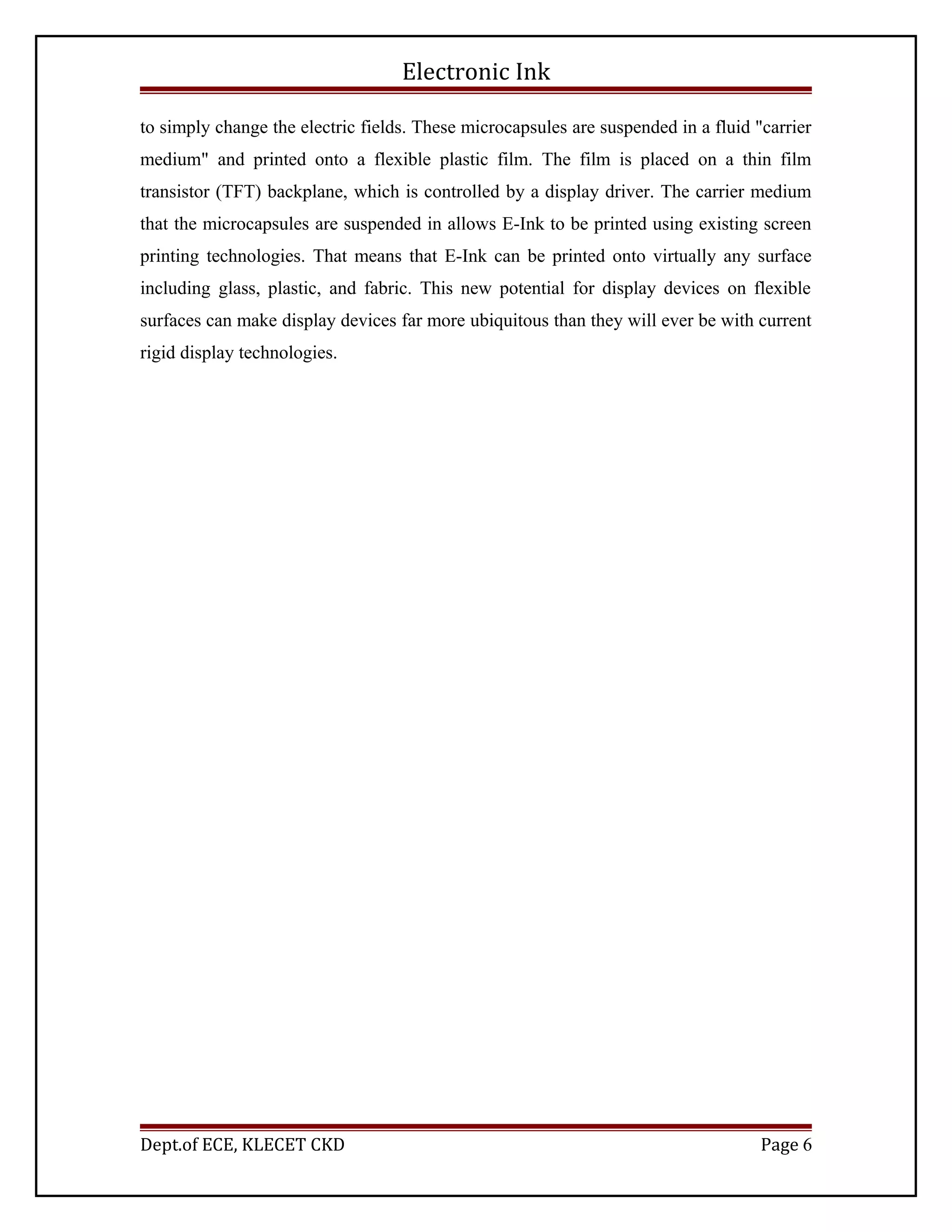 Electronic Ink
to simply change the electric fields. These microcapsules are suspended in a fluid "carrier
medium" and printed onto a flexible plastic film. The film is placed on a thin film
transistor (TFT) backplane, which is controlled by a display driver. The carrier medium
that the microcapsules are suspended in allows E-Ink to be printed using existing screen
printing technologies. That means that E-Ink can be printed onto virtually any surface
including glass, plastic, and fabric. This new potential for display devices on flexible
surfaces can make display devices far more ubiquitous than they will ever be with current
rigid display technologies.
Dept.of ECE, KLECET CKD Page 6
 