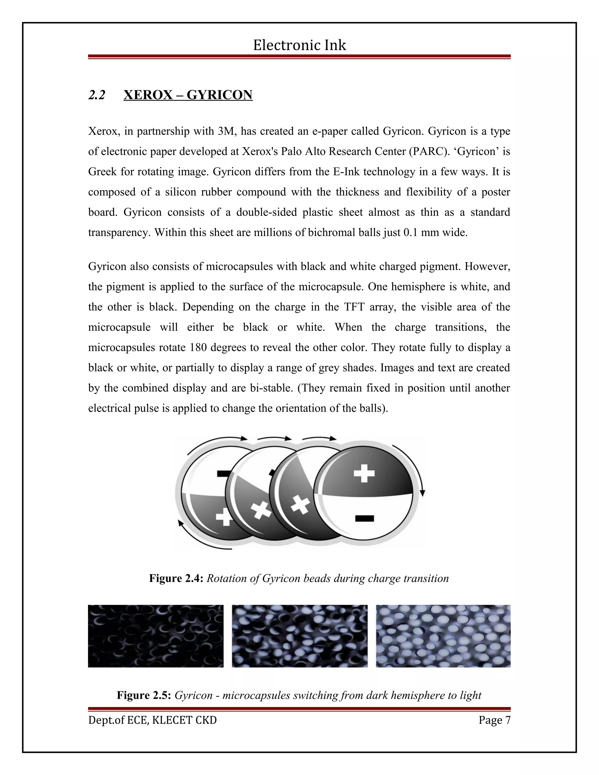 Electronic Ink
2.2 XEROX – GYRICON
Xerox, in partnership with 3M, has created an e-paper called Gyricon. Gyricon is a type
of electronic paper developed at Xerox's Palo Alto Research Center (PARC). ‘Gyricon’ is
Greek for rotating image. Gyricon differs from the E-Ink technology in a few ways. It is
composed of a silicon rubber compound with the thickness and flexibility of a poster
board. Gyricon consists of a double-sided plastic sheet almost as thin as a standard
transparency. Within this sheet are millions of bichromal balls just 0.1 mm wide.
Gyricon also consists of microcapsules with black and white charged pigment. However,
the pigment is applied to the surface of the microcapsule. One hemisphere is white, and
the other is black. Depending on the charge in the TFT array, the visible area of the
microcapsule will either be black or white. When the charge transitions, the
microcapsules rotate 180 degrees to reveal the other color. They rotate fully to display a
black or white, or partially to display a range of grey shades. Images and text are created
by the combined display and are bi-stable. (They remain fixed in position until another
electrical pulse is applied to change the orientation of the balls).
Figure 2.4: Rotation of Gyricon beads during charge transition
Figure 2.5: Gyricon - microcapsules switching from dark hemisphere to light
Dept.of ECE, KLECET CKD Page 7
 