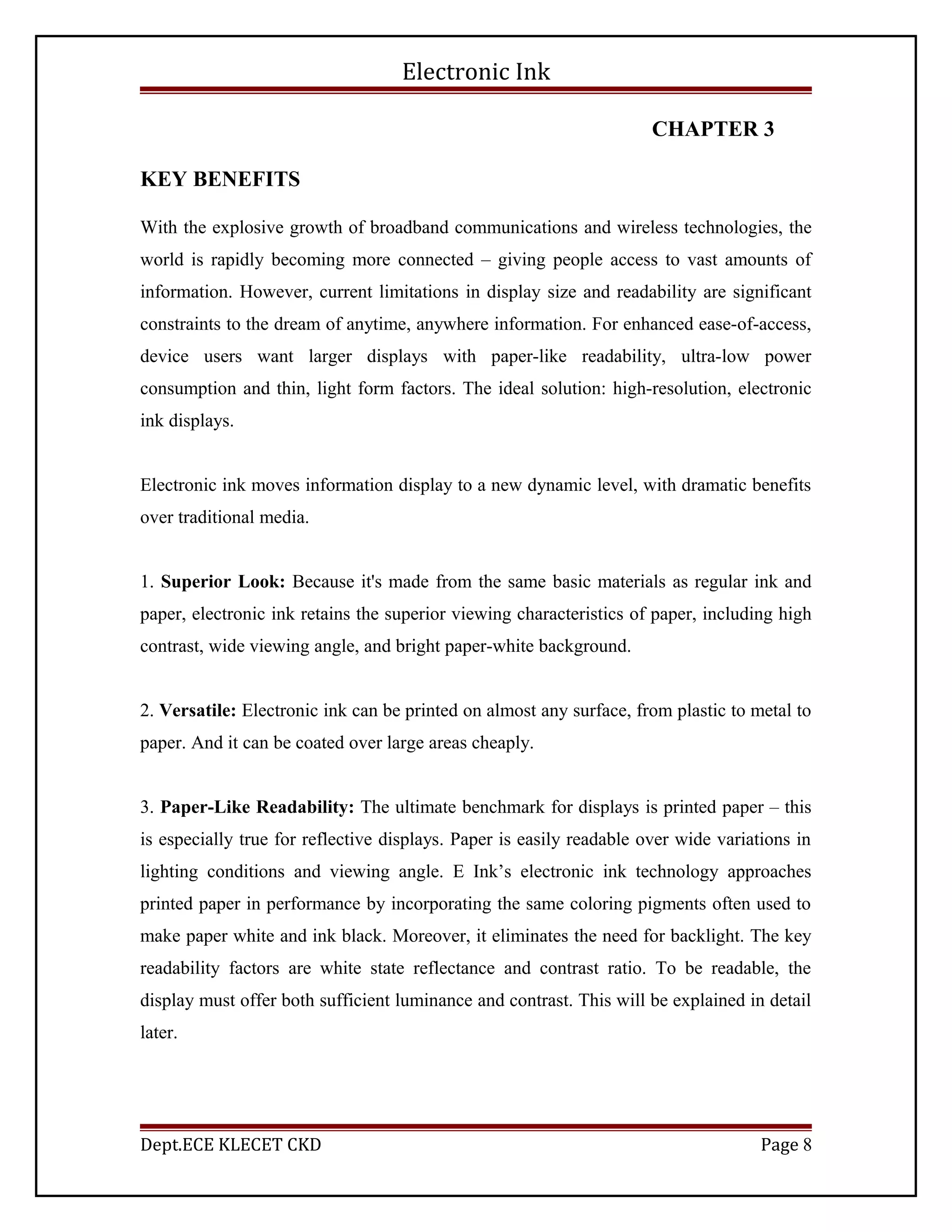 Electronic Ink
CHAPTER 3
KEY BENEFITS
With the explosive growth of broadband communications and wireless technologies, the
world is rapidly becoming more connected – giving people access to vast amounts of
information. However, current limitations in display size and readability are significant
constraints to the dream of anytime, anywhere information. For enhanced ease-of-access,
device users want larger displays with paper-like readability, ultra-low power
consumption and thin, light form factors. The ideal solution: high-resolution, electronic
ink displays.
Electronic ink moves information display to a new dynamic level, with dramatic benefits
over traditional media.
1. Superior Look: Because it's made from the same basic materials as regular ink and
paper, electronic ink retains the superior viewing characteristics of paper, including high
contrast, wide viewing angle, and bright paper-white background.
2. Versatile: Electronic ink can be printed on almost any surface, from plastic to metal to
paper. And it can be coated over large areas cheaply.
3. Paper-Like Readability: The ultimate benchmark for displays is printed paper – this
is especially true for reflective displays. Paper is easily readable over wide variations in
lighting conditions and viewing angle. E Ink’s electronic ink technology approaches
printed paper in performance by incorporating the same coloring pigments often used to
make paper white and ink black. Moreover, it eliminates the need for backlight. The key
readability factors are white state reflectance and contrast ratio. To be readable, the
display must offer both sufficient luminance and contrast. This will be explained in detail
later.
Dept.ECE KLECET CKD Page 8
 