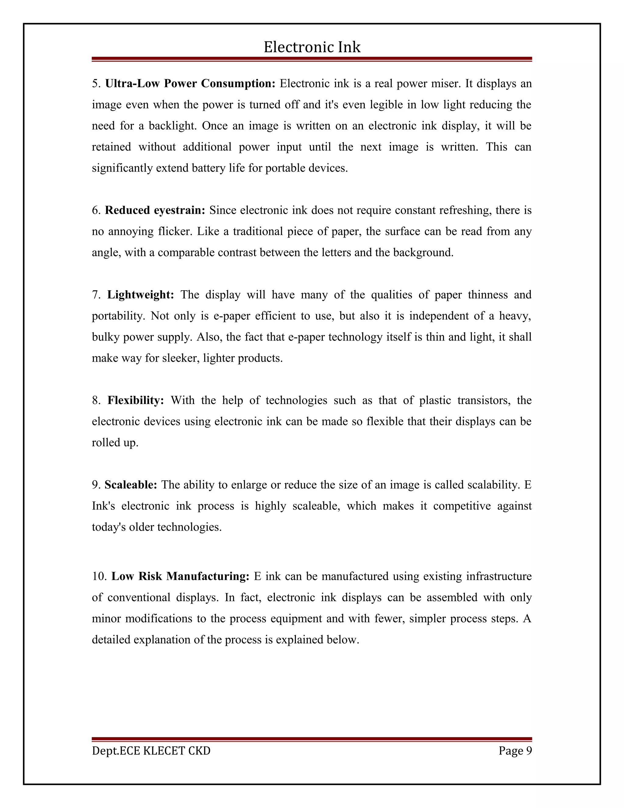 Electronic Ink
5. Ultra-Low Power Consumption: Electronic ink is a real power miser. It displays an
image even when the power is turned off and it's even legible in low light reducing the
need for a backlight. Once an image is written on an electronic ink display, it will be
retained without additional power input until the next image is written. This can
significantly extend battery life for portable devices.
6. Reduced eyestrain: Since electronic ink does not require constant refreshing, there is
no annoying flicker. Like a traditional piece of paper, the surface can be read from any
angle, with a comparable contrast between the letters and the background.
7. Lightweight: The display will have many of the qualities of paper thinness and
portability. Not only is e-paper efficient to use, but also it is independent of a heavy,
bulky power supply. Also, the fact that e-paper technology itself is thin and light, it shall
make way for sleeker, lighter products.
8. Flexibility: With the help of technologies such as that of plastic transistors, the
electronic devices using electronic ink can be made so flexible that their displays can be
rolled up.
9. Scaleable: The ability to enlarge or reduce the size of an image is called scalability. E
Ink's electronic ink process is highly scaleable, which makes it competitive against
today's older technologies.
10. Low Risk Manufacturing: E ink can be manufactured using existing infrastructure
of conventional displays. In fact, electronic ink displays can be assembled with only
minor modifications to the process equipment and with fewer, simpler process steps. A
detailed explanation of the process is explained below.
Dept.ECE KLECET CKD Page 9
 