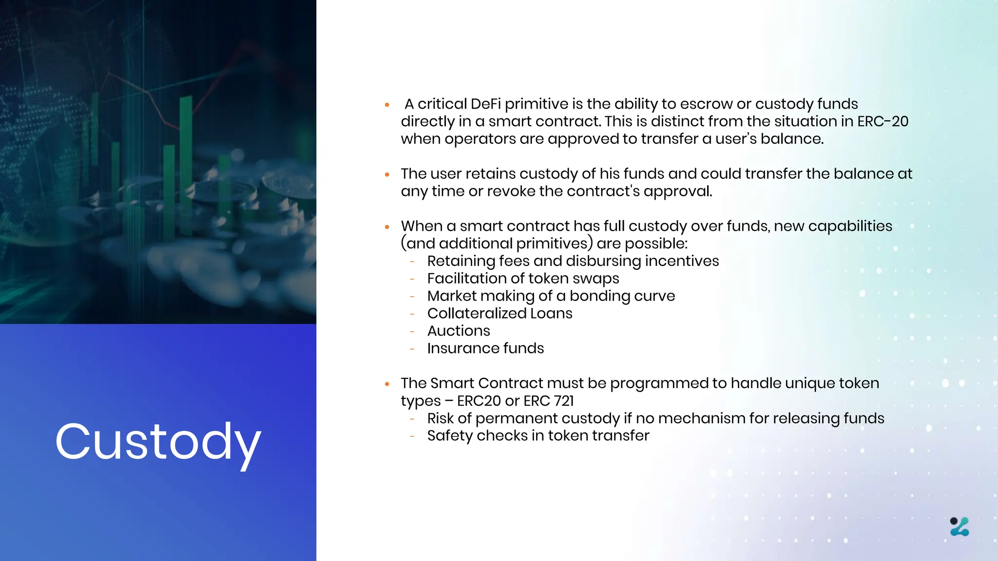 Custody
• A critical DeFi primitive is the ability to escrow or custody funds
directly in a smart contract. This is distinct from the situation in ERC-20
when operators are approved to transfer a user’s balance.
• The user retains custody of his funds and could transfer the balance at
any time or revoke the contract's approval.
• When a smart contract has full custody over funds, new capabilities
(and additional primitives) are possible:
– Retaining fees and disbursing incentives
– Facilitation of token swaps
– Market making of a bonding curve
– Collateralized Loans
– Auctions
– Insurance funds
• The Smart Contract must be programmed to handle unique token
types – ERC20 or ERC 721
– Risk of permanent custody if no mechanism for releasing funds
– Safety checks in token transfer
 