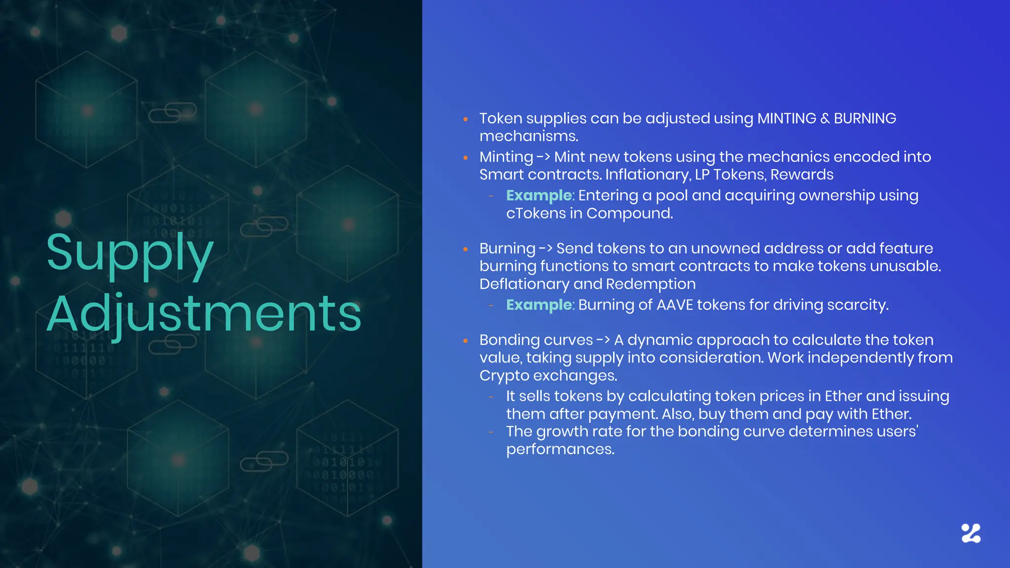 • Token supplies can be adjusted using MINTING & BURNING
mechanisms.
• Minting -> Mint new tokens using the mechanics encoded into
Smart contracts. Inflationary, LP Tokens, Rewards
– Example: Entering a pool and acquiring ownership using
cTokens in Compound.
• Burning -> Send tokens to an unowned address or add feature
burning functions to smart contracts to make tokens unusable.
Deflationary and Redemption
– Example: Burning of AAVE tokens for driving scarcity.
• Bonding curves -> A dynamic approach to calculate the token
value, taking supply into consideration. Work independently from
Crypto exchanges.
– It sells tokens by calculating token prices in Ether and issuing
them after payment. Also, buy them and pay with Ether.
– The growth rate for the bonding curve determines users'
performances.
Supply
Adjustments
 