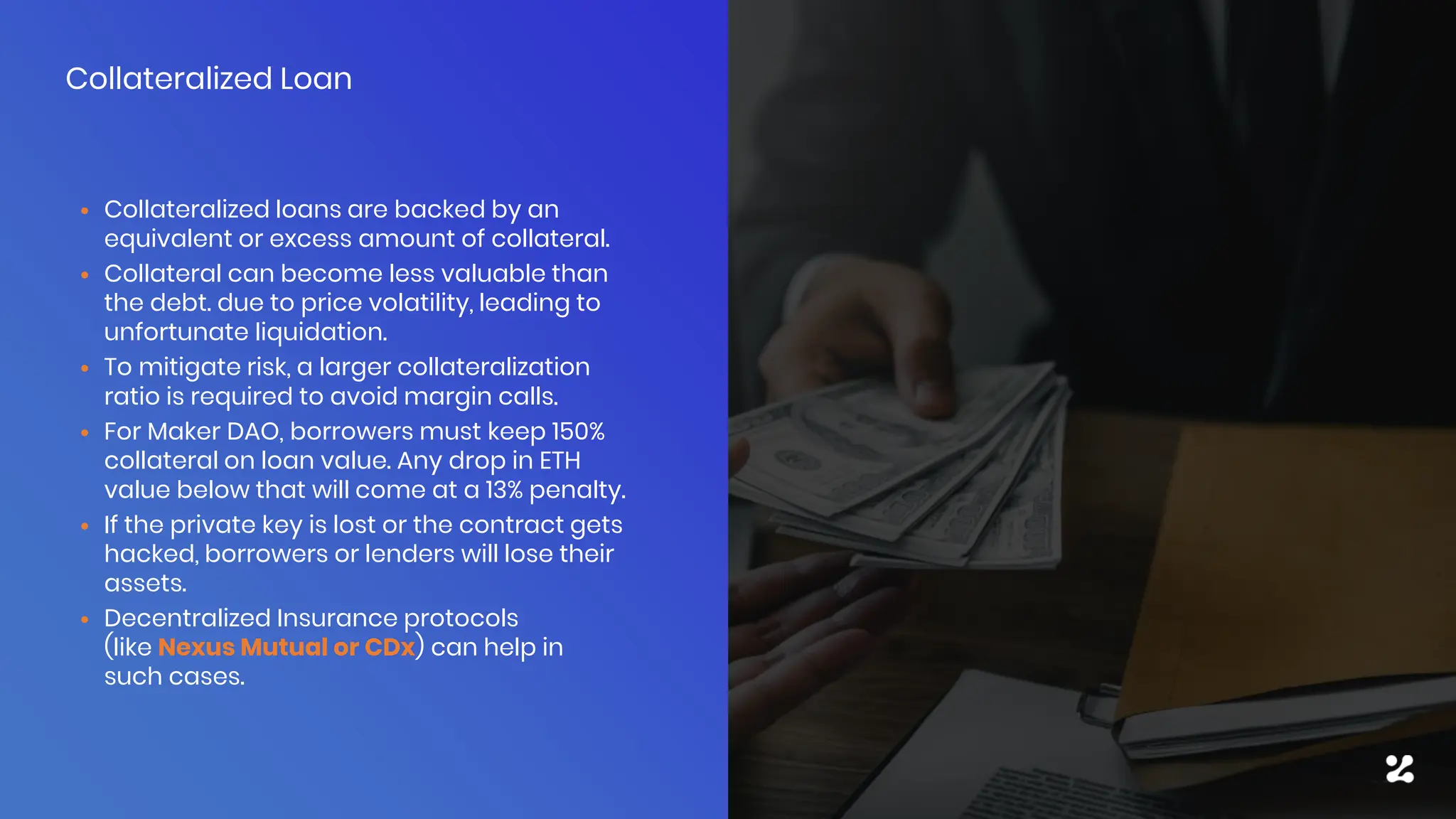 • Collateralized loans are backed by an
equivalent or excess amount of collateral.
• Collateral can become less valuable than
the debt. due to price volatility, leading to
unfortunate liquidation.
• To mitigate risk, a larger collateralization
ratio is required to avoid margin calls.
• For Maker DAO, borrowers must keep 150%
collateral on loan value. Any drop in ETH
value below that will come at a 13% penalty.
• If the private key is lost or the contract gets
hacked, borrowers or lenders will lose their
assets.
• Decentralized Insurance protocols
(like Nexus Mutual or CDx) can help in
such cases.
Collateralized Loan
 