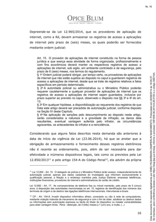 Depreende-se da Lei 12.965/2014, que os provedores de aplicação de 
internet, como a Ré, devem armazenar os registros de acesso a aplicações 
de internet pelo prazo de (seis) meses, os quais poderão ser fornecidos 
mediante ordem judicial: 
Art. 15. O provedor de aplicações de internet constituído na forma de pessoa 
jurídica e que exerça essa atividade de forma organizada, profissionalmente e 
com fins econômicos deverá manter os respectivos registros de acesso a 
aplicações de internet, sob sigilo, em ambiente controlado e de segurança, pelo 
prazo de 6 (seis) meses, nos termos do regulamento. 
§ 1o Ordem judicial poderá obrigar, por tempo certo, os provedores de aplicações 
de internet que não estão sujeitos ao disposto no caput a guardarem registros de 
acesso a aplicações de internet, desde que se trate de registros relativos a fatos 
específicos em período determinado. 
§ 2o A autoridade policial ou administrativa ou o Ministério Público poderão 
requerer cautelarmente a qualquer provedor de aplicações de internet que os 
registros de acesso a aplicações de internet sejam guardados, inclusive por 
prazo superior ao previsto no caput, observado o disposto nos §§ 3o e 4o do art. 
13. 
§ 3o Em qualquer hipótese, a disponibilização ao requerente dos registros de que 
trata este artigo deverá ser precedida de autorização judicial, conforme disposto 
na Seção IV deste Capítulo. 
§ 4o Na aplicação de sanções pelo descumprimento ao disposto neste artigo, 
serão considerados a natureza e a gravidade da infração, os danos dela 
resultantes, eventual vantagem auferida pelo infrator, as circunstâncias 
agravantes, os antecedentes do infrator e a reincidência. 
Considerando que alguns fatos descritos nesta demanda são anteriores à 
data de início da vigência da Lei (23.06.2014), há que se anotar que a 
obrigação de armazenamento e fornecimento desses registros eletrônicos 
não é recente ao ordenamento, pois, além de ser necessária para dar 
efetividade a inúmeros dispositivos legais, tais como os previstos pela Lei 
12.850/201311 e pelo artigo 154-A do Código Penal12, ela advém da própria 
11 Lei 12.850 - Art. 15. O delegado de polícia e o Ministério Público terão acesso, independentemente de 
autorização judicial, apenas aos dados cadastrais do investigado que informem exclusivamente a 
qualificação pessoal, a filiação e o endereço mantidos pela Justiça Eleitoral, empresas telefônicas, 
instituições financeiras, provedores de internet e administradoras de cartão de crédito. 
Lei 12.850 - Art. 17. As concessionárias de telefonia fixa ou móvel manterão, pelo prazo de 5 (cinco) 
anos, à disposição das autoridades mencionadas no art. 15, registros de identificação dos números dos 
terminais de origem e de destino das ligações telefônicas internacionais, interurbanas e locais. 
12 CP - Art. 154-A. Invadir dispositivo informático alheio, conectado ou não à rede de computadores, 
mediante violação indevida de mecanismo de segurança e com o fim de obter, adulterar ou destruir dados 
ou informações sem autorização expressa ou tácita do titular do dispositivo ou instalar vulnerabilidades 
para obter vantagem ilícita: Pena - detenção, de 3 (três) meses a 1 (um) ano, e multa. (...) 
16 
Se impresso, para conferência acesse o site https://esaj.tjsp.jus.br/esaj, informe o processo 1081839-36.2014.8.26.0100 e o código A9D1AA. 
fls. 16 
Este documento foi assinado digitalmente por EMELYN BARBARA ZAMPERLIN NASCIMENTO. Protocolado em 26/08/2014 às 18:55:37. 
 
