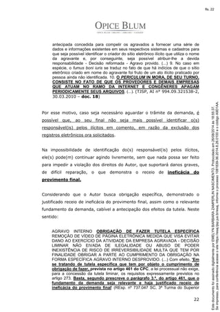 antecipada concedida para compelir os agravados a fornecer uma série de 
dados e informações existentes em seus respectivos sistemas e cadastros para 
que seja possível identificar o criador do sítio eletrônico ilícito que utiliza o nome 
da agravante e, por conseguinte, seja possível atribuir-lhe a devida 
responsabilidade - Decisão reformada - Agravo provido. (...) 9. No caso em 
espécie, o fumus boni iuris se traduz no fato de que há indícios de que o sítio 
eletrônico criado em nome do agravante foi fruto de um ato ilícito praticado por 
pessoa ainda não identificada. 10. O PERICULUM IN MORA, DE SEU TURNO, 
CONSISTE NO FATO DE QUE OS PROVEDORES E DEMAIS EMPRESAS 
QUE ATUAM NO RAMO DA INTERNET E CONGÊNERES APAGAM 
PERIODICAMENTE SEUS ARQUIVOS. (...). (TJSP, AI n° 994.09.321538-2, 
30.03.2010 – doc. 18) 
Por esse motivo, caso seja necessário aguardar o trâmite da demanda, é 
possível que, ao seu final não seja mais possível identificar o(s) 
responsável(is) pelos ilícitos em comento, em razão da exclusão dos 
registros eletrônicos ora solicitados. 
Na impossibilidade de identificação do(s) responsável(is) pelos ilícitos, 
ele(s) pode(m) continuar agindo livremente, sem que nada possa ser feito 
para impedir a violação dos direitos do Autor, que suportará danos graves, 
de difícil reparação, o que demonstra o receio de ineficácia do 
provimento final. 
Considerando que o Autor busca obrigação específica, demonstrado o 
justificado receio de ineficácia do provimento final, assim como o relevante 
fundamento da demanda, cabível a antecipação dos efeitos da tutela. Neste 
sentido: 
AGRAVO INTERNO OBRIGAÇÃO DE FAZER TUTELA ESPECÍFICA 
REMOÇÃO DE VÍDEO DE PÁGINA ELETRÔNICA MEDIDA QUE VISA EVITAR 
DANO AO EXERCÍCIO DA ATIVIDADE DA EMPRESA AGRAVADA - DECISÃO 
LIMINAR NÃO EIVADA DE ILEGALIDADE OU ABUSO DE PODER 
INEXISTÊNCIA DE RISCO DE IRREVERSIBILIDADE MULTA QUE TEM POR 
FINALIDADE OBRIGAR A PARTE AO CUMPRIMENTO DA OBRIGAÇÃO NA 
FORMA ESPECÍFICA AGRAVO INTERNO DESPROVIDO. (...) Com efeito, 'Em 
se tratando de tutela específica que tem por objeto o cumprimento de 
obrigação de fazer, prevista no artigo 461 do CPC, a lei processual não exige, 
para a concessão da tutela liminar, os requisitos expressamente previstos no 
artigo 273. Basta, segundo prescreve o parágrafo 3.º, do artigo 461, que o 
fundamento da demanda seja relevante e haja justificado receio de 
ineficácia do provimento final' (REsp. nº 737.047 SC, 3ª Turma do Superior 
22 
Se impresso, para conferência acesse o site https://esaj.tjsp.jus.br/esaj, informe o processo 1081839-36.2014.8.26.0100 e o código A9D1AA. 
fls. 22 
Este documento foi assinado digitalmente por EMELYN BARBARA ZAMPERLIN NASCIMENTO. Protocolado em 26/08/2014 às 18:55:37. 
 
