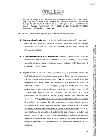 Tribunal de Justiça, v. un., Relª Minª Nancy Andrighi, em 16/2/06, DJ de 13/3/06, 
pág. 321) (g.n. – TJSP - 1ª Câmara de Direito Privado do Tribunal de 
Justiça de São Paulo. Relatoria do Desembargador Dr. Luiz Antônio de 
Godoy. Agravo Regimental nº 0197205-23.2012.8.26.0000/50000. 
Julgado em 06/11/2012 – doc. 19) 
23 
No entanto, por cautela, aponta que também estão presentes: 
i. O fumus boni juris, vez que terceiros desconhecidos até o momento, 
estão se utilizando dos serviços providos pelas Ré, para disseminar 
conteúdos ofensivos ao Autor na internet, ao que tudo indica, de 
forma orquestrada; 
ii. A verossimilhança das alegações contidas nesta inicial, pois as 
informações requeridas para identificação do(s) autor(es) dos ilícitos 
somente serão prestadas mediante ordem judicial, (§3º do artigo 15 
da Lei Nº 12.965/2014); 
iii. O periculum in mora e, consequentemente, o justificado receio de 
ineficácia do provimento final, no caso de o Autor ter que aguardar o 
trâmite normal do processo, pois: (a) os registros eletrônicos das 
empresas Rés, bem como das empresas que provêm o acesso à 
Internet, podem vir a ser apagados, especialmente em vista dos 
curtos prazos de guarda desses registros, prescritos pela Lei nº 
12.965/2014, Marco Civil da Internet, de 01 (um) ano para 
provedores de conexão e de 06 (seis) meses para serviços de 
aplicação; (b) quanto maior a demora no fornecimento dos dados 
almejados – dos quais as Rés são possuidoras – mais distante o êxito 
na identificação do(s) responsável(eis) pela conduta, o que pode 
acarretar vultosos prejuízos para o Autor e para terceiros, eis que, 
sem conhecer os principais detratores de sua imagem, o Autor não 
possui meios de exercer seus direitos protetivos, inclusive no que diz 
respeito à demonstrar que a sua honra e história permanecem 
íntegras, apontando os responsáveis pela promoção de falácias a seu 
respeito. 
Se impresso, para conferência acesse o site https://esaj.tjsp.jus.br/esaj, informe o processo 1081839-36.2014.8.26.0100 e o código A9D1AA. 
fls. 23 
Este documento foi assinado digitalmente por EMELYN BARBARA ZAMPERLIN NASCIMENTO. Protocolado em 26/08/2014 às 18:55:37. 
 
