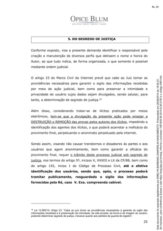 25 
5. DO SEGREDO DE JUSTIÇA 
Conforme exposto, visa a presente demanda identificar o responsável pela 
criação e manutenção de diversos perfis que detraem o nome e honra do 
Autor, ao que tudo indica, de forma organizada, o que somente é possível 
mediante ordem judicial. 
O artigo 23 do Marco Civil da Internet prevê que cabe ao Juiz tomar as 
providências necessárias para garantir o sigilo das informações recebidas 
por meio de ação judicial, bem como para preservar a intimidade e 
privacidade do usuário cujos dados sejam divulgados, sendo salutar, para 
tanto, a determinação de segredo de justiça.16 
Além disso, considerando tratar-se de ilícitos praticados por meios 
eletrônicos, tem-se que a divulgação da presente ação pode ensejar a 
DESTRUIÇÃO e REMOÇÃO das provas pelos autores dos ilícitos, impedindo a 
identificação dos agentes dos ilícitos, o que poderá acarretar a ineficácia do 
provimento final, perpetuando o anonimato perpetuado pela internet. 
Sendo assim, visando não causar transtornos e dissabores às partes e aos 
usuários que agem anonimamente, bem como garantir a eficácia do 
provimento final, requer o trâmite deste processo judicial sob segredo de 
justiça, nos termos do artigo 5º, incisos X, XXXIII e LX da CF/88, bem como 
do artigo 155, inciso I do Código de Processo Civil, até a efetiva 
identificação dos usuários, sendo que, após, o processo poderá 
tramitar publicamente, resguardado o sigilo das informações 
fornecidas pela Ré, caso V. Exa. compreenda cabível. 
16 Lei 12.965/14. Artigo 23: “Cabe ao juiz tomar as providências necessárias à garantia do sigilo das 
informações recebidas e à preservação da intimidade, da vida privada, da honra e da imagem do usuário, 
podendo determinar segredo de justiça, inclusive quanto aos pedidos de guarda de registro”. 
Se impresso, para conferência acesse o site https://esaj.tjsp.jus.br/esaj, informe o processo 1081839-36.2014.8.26.0100 e o código A9D1AA. 
fls. 25 
Este documento foi assinado digitalmente por EMELYN BARBARA ZAMPERLIN NASCIMENTO. Protocolado em 26/08/2014 às 18:55:37. 
 