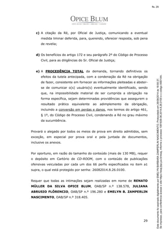 c) A citação da Ré, por Oficial de Justiça, comunicando a eventual 
medida liminar deferida, para, querendo, oferecer resposta, sob pena 
de revelia; 
d) Os benefícios do artigo 172 e seu parágrafo 2º do Código de Processo 
29 
Civil, para as diligências do Sr. Oficial de Justiça; 
e) A PROCEDÊNCIA TOTAL da demanda, tornando definitivos os 
efeitos da tutela antecipada, com a condenação da Ré na obrigação 
de fazer, consistente em fornecer as informações pleiteadas e abster-se 
de comunicar o(s) usuário(s) eventualmente identificado, sendo 
que, na impossibilidade material de ser cumprida a obrigação na 
forma específica, sejam determinadas providências que assegurem o 
resultado prático equivalente ao adimplemento da obrigação, 
incluindo a conversão em perdas e danos, nos termos do artigo 461, 
§ 1º, do Código de Processo Civil, condenando a Ré no grau máximo 
da sucumbência. 
Provará o alegado por todos os meios de prova em direito admitidos, sem 
exceção, em especial por prova oral e pela juntada de documentos, 
inclusive os anexos. 
Por oportuno, em razão do tamanho do conteúdo (mais de 130 MB), requer 
o depósito em Cartório de CD-ROOM, com o conteúdo de publicações 
ofensivas veiculadas por cada um dos 66 perfis especificados no item a1 
supra, o qual está protegido por senha: 26082014.8.26.0100. 
Requer que todas as intimações sejam realizadas em nome de RENATO 
MÜLLER DA SILVA OPICE BLUM, OAB/SP n.º 138.578, JULIANA 
ABRUSIO FLÔRENCIO, OAB/SP n.º 196.280 e EMELYN B. ZAMPERLIN 
NASCIMENTO, OAB/SP n.º 318.405. 
Se impresso, para conferência acesse o site https://esaj.tjsp.jus.br/esaj, informe o processo 1081839-36.2014.8.26.0100 e o código A9D1AA. 
fls. 29 
Este documento foi assinado digitalmente por EMELYN BARBARA ZAMPERLIN NASCIMENTO. Protocolado em 26/08/2014 às 18:55:37. 
 