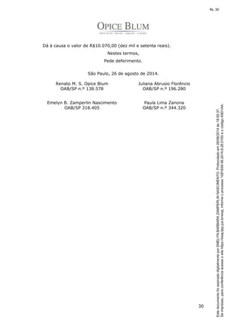30 
Dá à causa o valor de R$10.070,00 (dez mil e setenta reais). 
Nestes termos, 
Pede deferimento. 
São Paulo, 26 de agosto de 2014. 
Renato M. S. Opice Blum 
OAB/SP n.º 138.578 
Juliana Abrusio Florêncio 
OAB/SP n.º 196.280 
Emelyn B. Zamperlin Nascimento 
OAB/SP 318.405 
Paula Lima Zanona 
OAB/SP n.º 344.320 
Se impresso, para conferência acesse o site https://esaj.tjsp.jus.br/esaj, informe o processo 1081839-36.2014.8.26.0100 e o código A9D1AA. 
fls. 30 
Este documento foi assinado digitalmente por EMELYN BARBARA ZAMPERLIN NASCIMENTO. Protocolado em 26/08/2014 às 18:55:37. 
