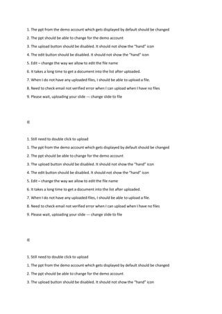 1. The ppt from the demo account which gets displayed by default should be changed
2. The ppt should be able to change for the demo account
3. The upload button should be disabled. It should not show the “hand” icon
4. The edit button should be disabled. It should not show the “hand” icon
5. Edit – change the way we allow to edit the file name
6. It takes a long time to get a document into the list after uploaded.
7. When I do not have any uploaded files, I should be able to upload a file.
8. Need to check email not verified error when I can upload when I have no files
9. Please wait, uploading your slide --- change slide to file
IE
1. Still need to double click to upload
1. The ppt from the demo account which gets displayed by default should be changed
2. The ppt should be able to change for the demo account
3. The upload button should be disabled. It should not show the “hand” icon
4. The edit button should be disabled. It should not show the “hand” icon
5. Edit – change the way we allow to edit the file name
6. It takes a long time to get a document into the list after uploaded.
7. When I do not have any uploaded files, I should be able to upload a file.
8. Need to check email not verified error when I can upload when I have no files
9. Please wait, uploading your slide --- change slide to file
IE
1. Still need to double click to upload
1. The ppt from the demo account which gets displayed by default should be changed
2. The ppt should be able to change for the demo account
3. The upload button should be disabled. It should not show the “hand” icon
 