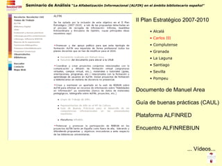 Alcalá Carlos III Complutense Granada La Laguna Santiago Sevilla Pompeu II Plan Estratégico 2007-2010 Guía de buenas prácticas (CAUL) Encuentro ALFINREBIUN Plataforma ALFINRED ... Vídeos... Documento de Manuel Area 