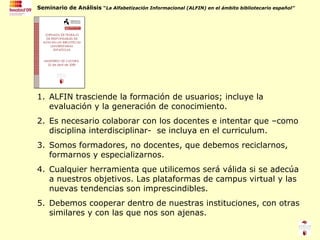 ALFIN trasciende la formación de usuarios; incluye la evaluación y la generación de conocimiento. Es necesario colaborar con los docentes e intentar que –como disciplina interdisciplinar-  se incluya en el curriculum. Somos formadores, no docentes, que debemos reciclarnos, formarnos y especializarnos. Cualquier herramienta que utilicemos será válida si se adecúa a nuestros objetivos. Las plataformas de campus virtual y las nuevas tendencias son imprescindibles. Debemos cooperar dentro de nuestras instituciones, con otras similares y con las que nos son ajenas. 