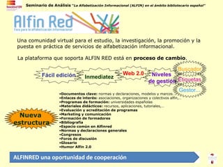 Nueva  estructura Una comunidad virtual para el estudio, la investigación, la promoción y la puesta en práctica de servicios de alfabetización informacional. La plataforma que soporta ALFIN RED está en  proceso de cambio . Documentos clave:  normas y declaraciones, modelos y marcos…. Enlaces de interés:  asociaciones, organizaciones y colectivos alfin,… Programas de formación:  universidades españolas Materiales didácticos:  recursos, aplicaciones, tutoriales,… Evaluación y acreditación de programas Marketing y comunicación Formación de formadores Bibliografía Espacio común en Alfinred Normas y declaraciones generales Congresos Foros de discusión Glosario Humor Alfin 2.0 Fácil edición Inmediatez Web 2.0 Niveles  de gestión Buscador Etiquetas Gestor... 