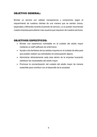5
OBJETIVO GENERAL:
Brindar un servicio con calidad, transparencia y compromiso según el
requerimiento de nuestros clientes de una manera que se sientan únicos,
especiales y diferentes durante el periodo de servicio; y a si puedan recomendar
nuestra empresa para obtener mas usuarios que requieren de nuestros servicios.
OBJETIVOS ESPECÍFICOS:
 Brindar una experiencia inolvidable en el cuidado del adulto mayor
mediante un staff calificado de enfermeros
 Ayudar a los familiares de los adultos mayores en el cuidado de ellos para
que puedan realizar sus actividades sin preocupación alguna.
 Administrar eficientemente cada área dentro de la empresa buscando
satisfacer las necesidades del adulto mayor.
 Promover la concientización del cuidado del adulto mayor de manera
sostenible para contribuir con el desarrollo de la sociedad.
 