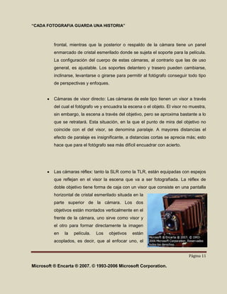 “CADA FOTOGRAFIA GUARDA UNA HISTORIA”



          frontal, mientras que la posterior o respaldo de la cámara tiene un panel
          enmarcado de cristal esmerilado donde se sujeta el soporte para la película.
          La configuración del cuerpo de estas cámaras, al contrario que las de uso
          general, es ajustable. Los soportes delantero y trasero pueden cambiarse,
          inclinarse, levantarse o girarse para permitir al fotógrafo conseguir todo tipo
          de perspectivas y enfoques.


          Cámaras de visor directo: Las cámaras de este tipo tienen un visor a través
          del cual el fotógrafo ve y encuadra la escena o el objeto. El visor no muestra,
          sin embargo, la escena a través del objetivo, pero se aproxima bastante a lo
          que se retratará. Esta situación, en la que el punto de mira del objetivo no
          coincide con el del visor, se denomina paralaje. A mayores distancias el
          efecto de paralaje es insignificante, a distancias cortas se aprecia más; esto
          hace que para el fotógrafo sea más difícil encuadrar con acierto.




          Las cámaras réflex: tanto la SLR como la TLR, están equipadas con espejos
          que reflejan en el visor la escena que va a ser fotografiada. La réflex de
          doble objetivo tiene forma de caja con un visor que consiste en una pantalla
          horizontal de cristal esmerilado situada en la
          parte superior de la cámara. Los dos
          objetivos están montados verticalmente en el
          frente de la cámara, uno sirve como visor y
          el otro para formar directamente la imagen
          en   la   película.   Los   objetivos   están
          acoplados, es decir, que al enfocar uno, el


                                                                                Página 11

Microsoft ® Encarta ® 2007. © 1993-2006 Microsoft Corporation.
 