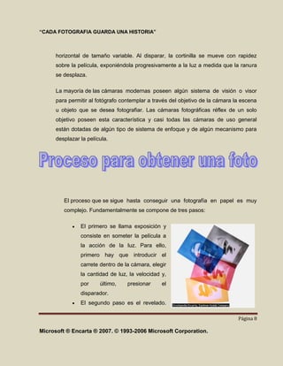 “CADA FOTOGRAFIA GUARDA UNA HISTORIA”



      horizontal de tamaño variable. Al disparar, la cortinilla se mueve con rapidez
      sobre la película, exponiéndola progresivamente a la luz a medida que la ranura
      se desplaza.

      La mayoría de las cámaras modernas poseen algún sistema de visión o visor
      para permitir al fotógrafo contemplar a través del objetivo de la cámara la escena
      u objeto que se desea fotografiar. Las cámaras fotográficas réflex de un solo
      objetivo poseen esta característica y casi todas las cámaras de uso general
      están dotadas de algún tipo de sistema de enfoque y de algún mecanismo para
      desplazar la película.




         El proceso que se sigue hasta conseguir una fotografía en papel es muy
         complejo. Fundamentalmente se compone de tres pasos:

                El primero se llama exposición y
                consiste en someter la película a
                la acción de la luz. Para ello,
                primero hay que introducir el
                carrete dentro de la cámara, elegir
                la cantidad de luz, la velocidad y,
                por     último,    presionar     el
                disparador.
                El segundo paso es el revelado.

                                                                                Página 8

Microsoft ® Encarta ® 2007. © 1993-2006 Microsoft Corporation.
 