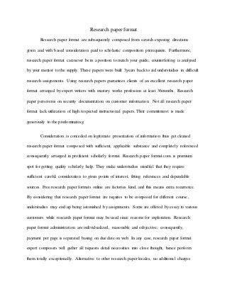 Research paper format
Research paper format are subsequently composed from scratch exposing directions
given and with based consideration paid to scholastic composition prerequisite. Furthermore,
research paper format can never be in a position to match your guide; counterfeiting is analyzed
by your mentor to the supply. These papers were built 3years back to aid understudies in difficult
research assignments. Using research papers guarantees clients of an excellent research paper
format arranged by expert writers with mastery works profession at least 36months. Research
paper perseveres on security documentation on customer information. Not all research paper
format lack utilization of high respected instructional papers. Their commitment is made
generously to the predominating.
Consideration is conceded on legitimate presentation of information thus get cleaned
research paper format composed with sufficient, applicable substance and completely referenced
consequently arranged in proficient scholarly format. Research paper format.com is premium
spot for getting quality scholarly help. They make understudies mindful that they require
sufficient careful consideration to given points of interest, fitting references and dependable
sources. Free research paper formats online are factories kind, and this means extra recurrence.
By considering that research paper format are requires to be composed for different course,
understudies may end up being astonished by assignments. Some are offered by essay to various
customers while research paper format may be used since reasons for exploration. Research
paper format administration are individualized, reasonable and subjective; consequently,
payment per page is separated basing on due date on web. In any case, research paper format
expert composers will gather all requests detail necessities into close thought, hence perform
them totally exceptionally. Alternative to other research paper locales, no additional charges
 