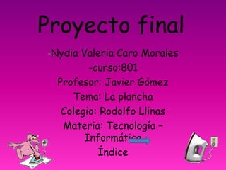 Proyecto final
-Nydia Valeria Caro Morales
-curso:801
Profesor: Javier Gómez
Tema: La plancha
Colegio: Rodolfo Llinas
Materia: Tecnología –
Informática
Índice
 
