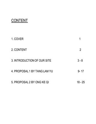 CONTENT
1. COVER 1
2. CONTENT 2
3. INTRODUCTIONOF OUR SITE 3 - 8
4. PROPOSAL1 BY TANG LAM YU 9- 17
5. PROPOSAL2 BY ONG KE QI 18 - 25
 