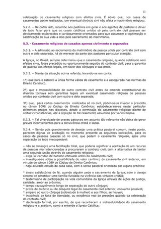 11
celebração do casamento religioso com efeitos civis. É óbvio que, nos casos de
casamentos assim realizados, um eventual divórcio civil não afeta o matrimônio religioso.
5.2.6. – De outro lado, incumbe aos pastores em geral e aos agentes de pastoral o dever
de tudo fazer para que os casais católicos unidos só pelo contrato civil possam ser
devidamente esclarecidos e caridosamente orientados para que assumam a legitimação e
santificação de sua vida a dois pelo sacramento do matrimônio.
5.3. - Casamento religioso de casados apenas civilmente e separados
5.3.1. – A admissão ao sacramento do matrimônio de pessoa unida por contrato civil com
outra e dela separada, há de merecer da parte dos pastores particular atenção.
A Igreja, no Brasil, sempre determinou que o casamento religioso, quando celebrado sem
efeitos civis, fosse precedido ou oportunamente seguido do contrato civil, para a garantia
de guarda dos efeitos legais, em favor dos cônjuges e sua prole.
5.3.2. – Diante da situação acima referida, levando-se em conta:
1º) que para o católico a única forma válida de casamento é a assegurada nas normas do
Direito Canônico;
2º) que a impossibilidade de outro contrato civil antes da emenda constitucional do
divórcio tornava sem garantias legais um eventual casamento religioso de pessoas
unidas por contrato civil com outra e dela separada;
3º) que, para certos casamentos realizados só no civil, poder-se-ia invocar o prescrito
no cânon 1098 do Código de Direito Canônico: estabeleceram-se neste particular
diferentes praxes nas dioceses, desde a permissão do casamento religioso diante de
certas circunstâncias, até a rejeição de tal casamento assumida por vários bispos.
5.3.3. – Tal diversidade de praxes pastorais em assunto tão relevante não deixa de gerar
graves inconvenientes para a convivência cristã e social.
5.3.4. – Sendo pois grandemente de desejar uma prática pastoral comum, neste ponto,
parecem dignas de aceitação no momento presente as seguintes indicações, para os
casos de pessoas casadas só no civil, que pedem o casamento religioso, após uma
separação de todo irrecuperável:
– não se consagre uma facilitação total, que poderia significar a aceitação de um recurso
de pessoas mal intencionadas a procurarem o contrato civil, com a alternativa de tentar
uma segunda união através do casamento religioso;
– exija-se certidão de batismo efetuado antes do casamento civil;
– investigue-se sobre a possibilidade do valor canônico do casamento civil anterior, em
virtude do cânon 1089 do Código de Direito Canônico;
– haja acurado estudo de cada caso, com o senso pastoral orientado por alguns critérios:
* sinais satisfatórios de fé, quando alguém pede o sacramento da Igreja, com o desejo
sincero de constituir uma família fundada na vivência das virtudes cristãs;
* testemunho de participação na vida comunitária da Igreja através de ações de justiça,
caridade, amor ao próximo;
* tempo razoavelmente longo de separação do outro cônjuge;
* prova de divórcio ou de desquite legal do casamento civil anterior, enquanto possível;
* amparo ao outro cônjuge (sobretudo à mulher) e aos filhos, se houver;
* incidência de falta de liberdade, ou existência real de pressões quando da celebração
do contrato civil;
* declaração formal, por escrito, de que reconhecem a indissolubilidade do casamento
religioso e a aceitam, como a entende a Igreja Católica;
 