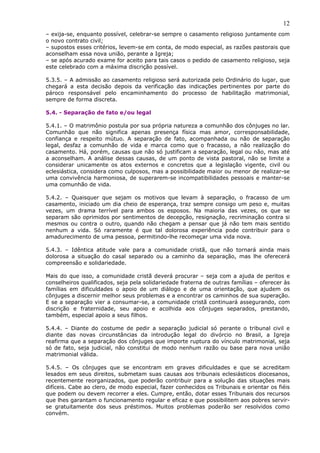 12
– exija-se, enquanto possível, celebrar-se sempre o casamento religioso juntamente com
o novo contrato civil;
– supostos esses critérios, levem-se em conta, de modo especial, as razões pastorais que
aconselham essa nova união, perante a Igreja;
– se após acurado exame for aceito para tais casos o pedido de casamento religioso, seja
este celebrado com a máxima discrição possível.
5.3.5. – A admissão ao casamento religioso será autorizada pelo Ordinário do lugar, que
chegará a esta decisão depois da verificação das indicações pertinentes por parte do
pároco responsável pelo encaminhamento do processo de habilitação matrimonial,
sempre de forma discreta.
5.4. - Separação de fato e/ou legal
5.4.1. – O matrimônio postula por sua própria natureza a comunhão dos cônjuges no lar.
Comunhão que não significa apenas presença física mas amor, corresponsabilidade,
confiança e respeito mútuo. A separação de fato, acompanhada ou não de separação
legal, desfaz a comunhão de vida e marca como que o fracasso, a não realização do
casamento. Há, porém, causas que não só justificam a separação, legal ou não, mas até
a aconselham. A análise dessas causas, de um ponto de vista pastoral, não se limite a
considerar unicamente os atos externos e concretos que a legislação vigente, civil ou
eclesiástica, considera como culposos, mas a possibilidade maior ou menor de realizar-se
uma convivência harmoniosa, de superarem-se incompatibilidades pessoais e manter-se
uma comunhão de vida.
5.4.2. – Quaisquer que sejam os motivos que levam à separação, o fracasso de um
casamento, iniciado um dia cheio de esperança, traz sempre consigo um peso e, muitas
vezes, um drama terrível para ambos os esposos. Na maioria das vezes, os que se
separam são oprimidos por sentimentos de decepção, resignação, recriminação contra si
mesmos ou contra o outro, quando não chegam a pensar que já não tem mais sentido
nenhum a vida. Só raramente é que tal dolorosa experiência pode contribuir para o
amadurecimento de uma pessoa, permitindo-lhe recomeçar uma vida nova.
5.4.3. – Idêntica atitude vale para a comunidade cristã, que não tornará ainda mais
dolorosa a situação do casal separado ou a caminho da separação, mas lhe oferecerá
compreensão e solidariedade.
Mais do que isso, a comunidade cristã deverá procurar – seja com a ajuda de peritos e
conselheiros qualificados, seja pela solidariedade fraterna de outras famílias – oferecer às
famílias em dificuldades o apoio de um diálogo e de uma orientação, que ajudem os
cônjuges a discernir melhor seus problemas e a encontrar os caminhos de sua superação.
E se a separação vier a consumar-se, a comunidade cristã continuará assegurando, com
discrição e fraternidade, seu apoio e acolhida aos cônjuges separados, prestando,
também, especial apoio a seus filhos.
5.4.4. – Diante do costume de pedir a separação judicial só perante o tribunal civil e
diante das novas circunstâncias da introdução legal do divórcio no Brasil, a Igreja
reafirma que a separação dos cônjuges que importe ruptura do vínculo matrimonial, seja
só de fato, seja judicial, não constitui de modo nenhum razão ou base para nova união
matrimonial válida.
5.4.5. – Os cônjuges que se encontram em graves dificuldades e que se acreditam
lesados em seus direitos, submetam suas causas aos tribunais eclesiásticos diocesanos,
recentemente reorganizados, que poderão contribuir para a solução das situações mais
difíceis. Cabe ao clero, de modo especial, fazer conhecidos os Tribunais e orientar os fiéis
que podem ou devem recorrer a eles. Cumpre, então, dotar esses Tribunais dos recursos
que lhes garantam o funcionamento regular e eficaz e que possibilitem aos pobres servir-
se gratuitamente dos seus préstimos. Muitos problemas poderão ser resolvidos como
convém.
 