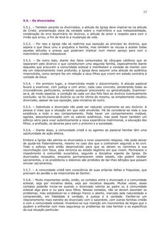 13
5.5. - Os divorciados
5.5.1. – Também perante os divorciados, a atitude da Igreja deve inspirar-se na atitude
de Cristo: proclamação clara da verdade sobre o matrimônio e sua indissolubilidade,
condenação do erro doutrinário do divórcio, e atitude de amor e respeito para com o
irmão que errou, a fim de levá-lo a mudanças de vida.
5.5.2. – Por isso a Igreja não só reafirma sua oposição ao princípio do divórcio, que
separa o que Deus uniu e prejudica a família, mas também se recusa a aceitar todas
aquelas atitudes e praxes que poderiam implicar num menor apreço para com o
matrimônio cristão indissolúvel.
5.5.3. – De outro lado, diante dos fatos consumados de cônjuges católicos que se
separaram pelo divórcio e que constituíram uma segunda família, especialmente diante
daqueles que procuram a comunidade eclesial e manifestam a vontade de manter com
ela um relacionamento mais profundo, a Igreja deve assumir uma atitude de autêntica
misericórdia, como sempre fez em relação a seus filhos que vivem em estado contrário à
vontade de Deus.
5.5.4. – Em primeiro lugar, a misericórdia impõe o discernimento. A atitude pastoral
levará a examinar, com justiça e com amor, cada caso concreto, ponderando todas as
circunstâncias particulares, evitando qualquer preconceito ou generalização. Examinar-
se-á, de modo especial, a condição de cada um dos fiéis face ao divórcio eventualmente
concluído: se foi causa do divórcio ou se foi vítima do mesmo; se simplesmente resultou
divorciado, apesar de sua oposição, pela iniciativa do outro.
5.5.5. – Sobretudo o divorciado não pode ser reduzido unicamente ao seu divórcio. A
pessoa é mais que a situação em que está envolvida. Há de considerar-se toda a sua
existência e todo o seu comportamento. Pode haver um comportamento instável,
egoísta, descompromissado com os valores autênticos, mas pode haver também um
esforço sério para viver autenticamente a nova experiência matrimonial, a educação dos
filhos, a profissão, os deveres para com o próximo e a sociedade.
5.5.6. – Diante disso, a comunidade cristã e os agentes de pastoral familiar têm uma
oportunidade de ação efetiva.
Embora a Igreja não admita os divorciados a novo casamento religioso, não pode deixar
de ajudá-los fraternalmente, mesmo no caso dos que o contraíram segundo a lei civil.
Todo o esforço será então desenvolvido para que se abram os caminhos à sua
reconciliação com Deus, pela renúncia ao estado ilegítimo em que vivem. Permanece o
impedimento à comunhão eucarística, segundo a disciplina vigente da Igreja. Os
divorciados recasados, enquanto permanecerem neste estado, não podem receber
sacramentos, e os presbíteros e diáconos são proibidos de dar-lhes bênçãos que possam
simular sacramentos.
5.5.7. – A comunidade cristã tem consciência de suas próprias falhas e fraquezas, que
precisam do perdão e da misericórdia do Senhor.
5.5.8. – Muito importantes serão, então, os contatos entre o divorciado e a comunidade
eclesial, seja por iniciativa desta, seja por iniciativa daquele. Muitas vezes, esses
contatos poderão iniciar-se quando o divorciado solicita ao padre ou à comunidade
eclesial algo para si ou para seus filhos. Nesses contatos, não se devem esconder os
problemas, mas estabelecer-se o diálogo franco e aberto, marcado pela naturalidade e
compreensão, em fidelidade à verdade, à justiça e à caridade. Facilite-se um
relacionamento mais estreito do divorciado com o sacerdote, com outras famílias cristãs
e com a comunidade eclesial. Incentive-se sua inserção em movimentos de leigos que o
ajudem a enfrentar com mais segurança os problemas da vida familiar e os específicos
da sua situação particular.
 