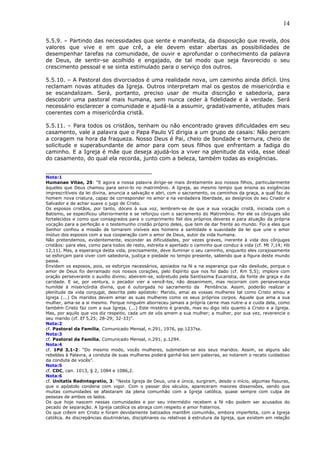 14
5.5.9. – Partindo das necessidades que sente e manifesta, da disposição que revela, dos
valores que vive e em que crê, a ele devem estar abertas as possibilidades de
desempenhar tarefas na comunidade, de ouvir e aprofundar o conhecimento da palavra
de Deus, de sentir-se acolhido e engajado, de tal modo que seja favorecido o seu
crescimento pessoal e se sinta estimulado para o serviço dos outros.
5.5.10. – A Pastoral dos divorciados é uma realidade nova, um caminho ainda difícil. Uns
reclamam novas atitudes da Igreja. Outros interpretam mal os gestos de misericórdia e
se escandalizam. Será, portanto, preciso usar de muita discrição e sabedoria, para
descobrir uma pastoral mais humana, sem nunca ceder à fidelidade e à verdade. Será
necessário esclarecer a comunidade e ajudá-la a assumir, gradativamente, atitudes mais
coerentes com a misericórdia cristã.
5.5.11. – Para todos os cristãos, tenham ou não encontrado graves dificuldades em seu
casamento, vale a palavra que o Papa Paulo VI dirigia a um grupo de casais: Não percam
a coragem na hora da fraqueza. Nosso Deus é Pai, cheio de bondade e ternura, cheio de
solicitude e superabundante de amor para com seus filhos que enfrentam a fadiga do
caminho. E a Igreja é mãe que deseja ajudá-los a viver na plenitude da vida, esse ideal
do casamento, do qual ela recorda, junto com a beleza, também todas as exigências.
_______________________________
Nota:1
Humanae Vitae, 25: “E agora a nossa palavra dirige-se mais diretamente aos nossos filhos, particularmente
àqueles que Deus chamou para servi-lo no matrimônio. A Igreja, ao mesmo tempo que ensina as exigências
imprescritíveis da lei divina, anuncia a salvação e abri, com o sacramento, os caminhos da graça, a qual faz do
homem nova criatura, capaz de corresponder no amor e na verdadeira liberdade, ao desígnios do seu Criador e
Salvador e de achar suave o jugo de Cristo.
Os esposos cristãos, por tanto, dóceis à sua voz, lembrem-se de que a sua vocação cristã, iniciada com o
Batismo, se especificou ulteriormente e se reforçou com o sacramento do Matrimônio. Por ele os cônjuges são
fortalecidos e como que consagrados para o cumprimento fiel dos próprios deveres e para atuação da própria
vocação para a perfeição e o testemunho cristão próprio deles, que tem de dar frente ao mundo. Foi a eles que
Senhor confiou a missão de tornarem visíveis aos homens a santidade e suavidade da lei que une o amor
mútuo dos esposos com a sua cooperação com o amor de Deus, autor da vida humana.
Não pretendemos, evidentemente, esconder as dificuldades, por vezes graves, inerente à vida dos cônjuges
cristãos: para eles, como para todos de resto, estreita e apertado o caminho que conduz à vida (cf. Mt 7,14; Hb
12,11). Mas, a esperança desta vida, precisamente, deve iluminar o seu caminho, enquanto eles corajosamente
se esforçam para viver com sabedoria, justiça e piedade no tempo presente, sabendo que a figura deste mundo
passa.
Envidem os esposos, pois, os esforços necessários, apoiados na fé e na esperança que não desilude, porque o
amor de Deus foi derramado nos nossos corações, pelo Espírito que nos foi dado (cf. Rm 5,5); implore com
oração perseverante o auxílio divino; abeirem-se, sobretudo pela Santíssima Eucaristia, da fonte de graça e da
caridade. E se, por ventura, o pecador vier a vencê-los, não desanimem, mas recorram com perseverança
humilde à misericórdia divina, que é outorgada no sacramento da Penitência. Assim, poderão realizar a
plenitude da vida conjugal, descrita pelo apóstolo: Marido, amai as vossas mulheres tal como Cristo amou a
Igreja (...) Os maridos devem amar as suas mulheres como os seus próprios corpos. Aquele que ama a sua
mulher, ama-se a si mesmo. Porque ninguém aborreceu jamais a própria carne mas nutre-a e cuida dela, como
também Cristo faz com a sua Igreja, (...) Este mistério é grande, mas eu digo isto quanto a Cristo e a Igreja.
Mas, por aquilo que vos diz respeito, cada um de vós amem a sua mulher; a mulher, por sua vez, reverencie o
seu marido (cf. Ef 5,25; 28-29; 32-33)”.
Nota:2
cf. Pastoral da Família, Comunicado Mensal, n.291, 1976, pp.1237ss.
Nota:3
cf. Pastoral da Família, Comunicado Mensal, n.291, p.1294.
Nota:4
cf. 1Pd 3,1-2: “Do mesmo modo, vocês mulheres, submetam-se aos seus maridos. Assim, se alguns são
rebeldes à Palavra, a conduta de suas mulheres poderá ganhá-los sem palavras, ao notarem o recato cuidadoso
da conduta de vocês”.
Nota:5
cf. CDC, can. 1013, § 2, 1084 e 1086,2.
Nota:6
cf. Unitatis Redintegratio, 3: “Nesta Igreja de Deus, una e única, surgiram, desde o início, algumas fissuras,
que o apóstolo condena com vigor. Com o passar dos séculos, apareceram maiores dissensões, sendo que
muitas comunidades se afastaram da plena comunhão com a Igreja católica, quase sempre com culpa de
pessoas de ambos os lados.
Os que hoje nascem nessas comunidades e por seu intermédio recebem a fé não podem ser acusados do
pecado de separação. A Igreja católica os abraça com respeito e amor fraternos.
Os que crêem em Cristo e foram devidamente batizados mantêm comunhão, embora imperfeita, com a Igreja
católica. As discrepâncias doutrinárias, disciplinares ou relativas à estrutura da Igreja, que existem em relação
 