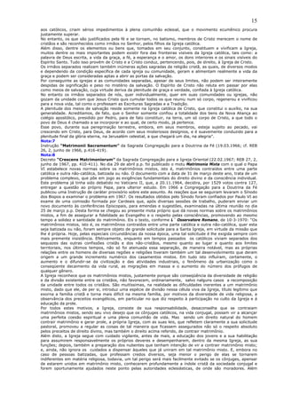 15
aos católicos, criam sérios impedimentos à plena comunhão eclesial, que o movimento ecumênico procura
justamente superar.
No entanto, os que são justificados pela fé e se tornam, no batismo, membros de Cristo merecem o nome de
cristãos e são reconhecidos como irmãos no Senhor, pelos filhos da Igreja católica.
Além disso, dentre os elementos ou bens que, tomados em seu conjunto, constituem e vivificam a Igreja,
muitos dentre os mais importantes podem existir fora das fronteiras visíveis da Igreja católica, tais como: a
palavra de Deus escrita, a vida da graça, a fé, a esperança e o amor, os dons interiores e os sinais visíveis do
Espírito Santo. Tudo isso provém de Cristo e a Cristo conduz, pertencendo, pois, de direito, à Igreja de Cristo.
Os irmãos separados realizam também inúmeras ações sagradas da religião cristã, as quais, de diversos modos
e dependendo da condição específica de cada igreja ou comunidade, geram e alimentam realmente a vida da
graça e podem ser consideradas aptas a abrir as portas da salvação.
Por conseguinte as igrejas e as comunidades separadas, apesar de seus limites, não podem ser inteiramente
despidas de significação e peso no mistério da salvação. O Espírito de Cristo não reluta em passar por elas
como meios de salvação, cuja virtude deriva da plenitude de graça e verdade, confiada à Igreja católica.
No entanto os irmãos separados de nós, quer individualmente, quer em suas comunidades ou igrejas, não
gozam da unidade com que Jesus Cristo quis cumular todos os que reuniu num só corpo, regenerou e vivificou
para a nova vida, tal como o professam as Escrituras Sagradas e a Tradição.
A plenitude dos meios de salvação reside somente na Igreja católica de Cristo, que constitui o auxílio, na sua
generalidade. Acreditamos, de fato, que o Senhor somente confiou a totalidade dos bens da Nova Aliança ao
colégio apostólico, presidido por Pedro, para de fato constituir, na terra, um só corpo de Cristo, a que todo o
povo de Deus é chamado a se incorporar e ao qual, de certo modo, já pertence.
Esse povo, durante sua peregrinação terrestre, embora, em seus membros, esteja sujeito ao pecado, vai
crescendo em Cristo, para Deus, de acordo com seus misteriosos desígnios, e é suavemente conduzido para a
plenitude final da glória eterna, na Jerusalém celestial, a que chegará um dia, na alegria”.
Nota:7
Instrução “Matrimonii Sacramentum” da Sagrada Congregação para a Doutrina da Fé (19.03.1966; cf. REB
26, 2, junho de 1966, p.416-419).
Nota:8
Decreto “Crescens Matrimoniorum” da Sagrada Congregação para a Igreja Oriental (22.02.1967; REB 27, 2,
junho de 1967, pp. 410-411). No dia 29 de abril p.p. foi publicado o motu Matrimonia Mixta com o qual o Papa
VI estabelece novas normas sobre os matrimônios mistos, isto é, matrimônios contraídos entre uma parte
católica e outra não-católica, batizada ou não. O documento com a data de 31 de março deste ano, trata de um
problema complexo, que põe em jogo as exigências fundamentais do direito divino e da consciência individual.
Este problema já tinha sido debatido no Vaticano II, que, a 20.11.1964, decidira, por 1529 votos contra 127,
entregar a questão ao próprio Papa, para ulterior estudo. Em 1966 a Congregação para a Doutrina da Fé
publicou uma Instrução de caráter provisório sobre este assunto. As reações que se seguiram levaram o Sínodo
dos Bispos a examinar o problema em 1967. Os resultados obtidos pelo Sínodo foram confiados por Paulo VI ao
exame de uma comissão formada por Cardeais que, após diversas sessões de trabalho, puderam enviar um
novo documento às conferências Episcopais, para emendas e sugestões, examinadas na última reunião no dia
25 de março p.p. Desta forma se chegou ao presente mota próprio que dá novas normas sobre os matrimônios
mistos, a fim de assegurar a fidelidade ao Evangelho e o respeito pelas consciências, promovendo ao mesmo
tempo a solidez e santidade do matrimônio. Eis o texto, conforme L´ Osservatore Romano, de 10-3-1970: “Os
matrimônios mistos, isto é, os matrimônios contraídos entre uma parte católica e outra não-católica, quer esta
seja batizada ou não, foram sempre objeto de grande solicitude para a Santa Igreja, em virtude da missão que
lhe é própria. Hoje, pelas especiais circunstâncias da nossa época, uma tal solicitude é lhe exigida sempre com
mais premente insistência. Efetivamente, enquanto em tempos passados os católicos viviam separados dos
sequazes das outras confissões cristãs e dos não-cristãos, mesmo quanto ao lugar e quanto aos limites
territoriais, nos últimos tempos, não só foi atenuada essa separação, de maneira notável, mas as próprias
relações entre os homens de diversas regiões e religiões tiveram também um tal desenvolvimento que deram
origem a um grande incremento numérico dos casamentos mistos. Em tudo isto influíram, certamente, o
aumento e o difundir-se da civilização e das atividades industriais, o fenômeno da urbanização como o
conseqüente decaimento da vida rural, as migrações em massa e o aumento do número dos prófugos de
qualquer gênero.
A Igreja reconhece que os matrimônios mistos, justamente porque são conseqüência da diversidade de religião
e da divisão existente entre os cristãos, não favorecem, ordinariamente, salvo nalguns casos a recomposição
da unidade entre todos os cristãos. São muitíssimas, na realidade as dificuldades inerentes a um matrimônio
misto, dado que ele, de per si, introduz uma espécie de divisão nessa célula viva da Igreja, título legítimo que
exorna a família cristã e torna mais difícil na mesma família, por motivos da diversidade de vida religiosa, a
observância dos preceitos evangélicos, em particular no que diz respeito à participação no culto da Igreja e á
educação da prole.
Por todos estes motivos, a Igreja, consiste de sua responsabilidade, desaconselha que se contraiam
matrimônios mistos, sendo seu vivo desejo que os cônjuges católicos, na vida conjugal, possam vir a alcançar
uma perfeita coesão espiritual e uma plena comunhão de vida. Mas sendo um direito natural do homem
contrair matrimônio e gerar prole, a própria Igreja, com as suas leis, que refletem claramente a sua solicitude
pastoral, promoveu a regular as coisas de tal maneira que ficassem assegurados não só o respeito absoluto
pelos preceitos de direito divino, mas também o direito acima referido, de contrair matrimônio.
Além disto, a Igreja segue com cuidado vigilante, antes de mais, a educação dos jovens e a sua habilitação
para assumirem responsavelmente os próprios deveres e desempenharem, dentro da mesma Igreja, as sua
funções; depois, também a preparação dos nubentes que tenham intenção de vir a contrair matrimônio misto;
e, ainda, não ignora os cuidados a dispensar àqueles que já uniram em tal matrimônio misto. E, embora no
caso de pessoas batizadas, que professam credos diversos, seja menor o perigo de elas se tornarem
indiferentes em matéria religiosa, todavia, um tal perigo será mais facilmente evitado se os cônjuges, apensar
de estarem unidos em matrimônio misto, conhecerem profundamente a índole cristã da sociedade conjugal e
forem oportunamente ajudados neste ponto pelas autoridades eclesiásticas, de onde são moradores. Além
 