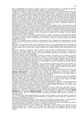 16
disso, as dificuldades que porventura venham a surgir entre um cônjuge católico e um cônjuge não-batizado,
também poderão viera ser superadas, graças à vigilância e ao zelo dos respectivos pastores.
A Igreja não considera ao mesmo nível, tanto no plano doutrinal como no das leis canônicas, o matrimônio
contraído por um cônjuge católico com uma pessoa não-católica batizada e o matrimônio no qual um cônjuge
católico se uniu a uma pessoa não-batizada. Com efeito segundo o que foi declarado pelo Concílio Vaticano II,
aqueles que acreditam em Cristo e recebem devidamente o batismo estão constituídos numa certa comunhão,
embora imperfeita, com a Igreja. E, quanto aos fiéis orientais, que foram purificados na fonte sagrada do
Batismo, fora do grêmio da Igreja, estes, apesar de estarem separados da nossa comunhão, têm verdadeiros
sacramentos, nas Igrejas próprias sobretudo o Sacerdócio e a Eucaristia, que os unem de maneira muito íntima
conosco. Isto quer dizer que, no caso de casamento entre batizados, o qual é um verdadeiro sacramento, se
estabelece uma certa comunhão de bens espirituais que, pelo contrário, falta no matrimônio contraído por
cônjuges, dos quais um é batizado e o outro não recebeu o batismo.
Não obstante tudo isto, não se devem ignorar as dificuldades que subsistem mesmo nos matrimônios mistos
entre batizados. Acontece, de fato, muitas vezes têm opiniões contrastantes acerca da natureza sacramental do
matrimônio e do particular significado de que se reveste o casamento, quando celebrado na Igreja; acerca da
interpretação que se deve dar a certos princípios morais, relativos ao matrimônio e à família; acerca ainda da
extensão exata da obediência devida à Igreja Católica e da esfera de competência da autoridade eclesiástica.
Donde se depreende que, somente vier a ser recomposta a unidade entre os cristãos, se podem resolver
completamente tão difíceis problemas.
Portanto, devem os fiéis ser informados exatamente de que a Igreja, ainda que em casos particulares abrande
um pouco de vínculo da disciplina eclesiástica, nunca pode suprimir os deveres da parte católica, os quais lhe
são impostos, segundo as várias circunstâncias, por lei divina, ou seja, em virtude do próprio plano salvífico
estabelecido por Cristo.
Os fiéis, por conseguinte, devem também ser advertidos de que é obrigação bem determinada do cônjuge
católico conservar a própria fé, pelo que não lhe será jamais permitido expor-se ao perigo próximo de vir a
perdê-la.
Além disso, nos matrimônios mistos, a parte católica tem o dever, não só de perseverar na fé, mas também de
diligenciar, na medida em que isso lhe for possível, para que a prole seja batizada e educada na sua própria fé
e possa receber todos os meios para a eterna salvação, que a Igreja Católica coloca à disposição dos seus
filhos.
Pelo que diz respeito à educação da prole, no entanto, visto que ambos os cônjuges têm esse dever e não
podem de modo algum ignorá-lo, com todas as obrigações orais que ele comporta, o problema é
verdadeiramente difícil; a Igreja, contudo, como faz para os demais problemas, procura resolver também este,
mediante as suas leis e a sua ação pastoral.
Tendo bem presentes estas considerações, ninguém se admirará, certamente, de que também a disciplina
canônica dos matrimônios mistos não possa ser uniforme e de que, pelo contrário, deva ser adaptada aos
diversos casos e circunstâncias. Isto, tanto no que se refere à forma jurídica, segundo a qual se contrai o
matrimônio, como á celebração litúrgica do mesmo e, ainda quanto à assistência pastoral a ser dispensada aos
cônjuges e aos filhos nascidos do casamento, em conformidade com as várias condições dos mesmos cônjuges
e os diversos graus da sua comunhão eclesial.
Era da máxima conveniência, por conseguinte, que a semelhantes problemas, tão graves e tão importantes, o
Concílio Vaticano II dedicasse os seus solícitos cuidados e tal se verificou, realmente, diversas vezes, quando
para tanto se lhe proporcionou a ocasião; mais ainda, os Padres, durante a terceira sessão do mesmo Concílio,
formularam um voto, pelo qual nos confiavam o problema no seu conjunto global.
Precisamente para dar cumprimento a este voto, a Sagrada Congregação para a Doutrina da Fé, no dia 18 de
março de 1966, promulgou a «Instituição sobre os Matrimônios Mistos», que começa com as palavras
Matrimonii Sacramentum, na qual se previa que as normas, nela estabelecidas, se porventura viessem a
demonstrar se positivas à luz da experiência, viriam a ser inseridas de maneira clara e bem determinada, no
Código de Direito Canônico, de cuja revisão se está a tratar atualmente.
Dado, porém, que na primeira Assembléia Geral do Sínodo dos Bispos, em outubro de 1967, foram propostas
algumas questões relativas aos matrimônios mistos, sobre as quais os Padres apresentaram numerosas e
oportunas observações. Nós julgamos conveniente submetê-las ao exame de uma especial Comissão
Cardinalícia, que, com diligente solicitude, Nos comunicou depois as suas conclusões.
Começamos por declarar que as normas que esta Carta vai estabelecer não obrigam os católicos pertencentes
às Igrejas Orientais, que venham a contrair o matrimônio com batizados acatólicos, ou não-católicos. E, a
respeito dos matrimônios de católicos de qualquer rito com Cristãos Orientais não-católicos, deu a Igreja, ainda
há pouco, algumas normas. Que desejamos continuem em vigor.
E depois, querendo nós aperfeiçoar a disciplina eclesiástica no que se refere aos matrimônios mistos e
desejando sem violação dos preceitos da lei divina, adaptar as leis canônicas à diversidade das condições dos
cônjuges, de acordo com o pensamento expresso pelo Concílio Vaticano II, sobretudo no Decreto Unitatis
Redintegratio e na declaração Dignitatis Humanae e, ainda, considerando também os votos formulados no
Sínodo dos Bispos: Nós, com a Nossa autoridade e após longa ponderação, determinamos e decretamos as
seguintes normas:
1) O matrimônio entre duas pessoas batizadas, das quais uma seja católica e a outra não-católica, constituindo,
de per si, um obstáculo à completa fusão espiritual entre os cônjuges, não será licitamente contraído, sem a
dispensa prévia do Ordinário do Lugar.
2) O matrimônio entre duas pessoas, das quais uma tenha sido batizada na Igreja Católica, ou nela admitida, e
a outra não seja batizada, será inválido, se for contraído sem a dispensa prévia do Ordinário Lugar.
3) A Igreja, tendo em consideração as razões e circunstâncias de tempo, de lugar e de pessoas, não recusa a
dispensa dos sobreditos impedidos, sempre que se verifique una causa justa.
4) Para obter do Ordinário do Lugar a dispensa do impedimento, a parte católica deverá declarar que está
disposta a afastar de si o perigo de vir a perder a fé. Além disso, tem obrigação grave de prometer
sinceramente fazer tudo o que for possível para que toda a prole venha a ser batizada e educada na Igreja
Católica.
 