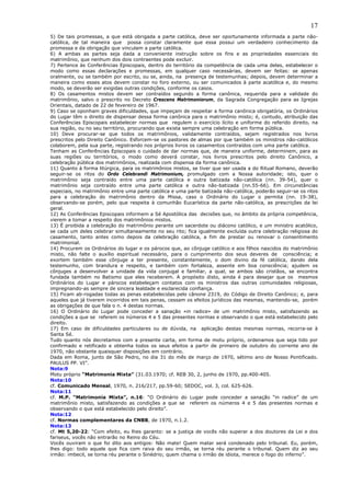 17
5) De tais promessas, a que está obrigada a parte católica, deve ser oportunamente informada a parte não-
católica, de tal maneira que possa constar claramente que essa possui um verdadeiro conhecimento da
promessa e da obrigação que vinculam a parte católica.
6) A ambas as partes seja dada a conveniente instrução sobre os fins e as propriedades essenciais do
matrimônio, que nenhum dos dois contraentes pode excluir.
7) Pertence às Conferências Episcopais, dentro do território da competência de cada uma delas, estabelecer o
modo como essas declarações e promessas, em qualquer caso necessárias, devem ser feitas: se apenas
oralmente, ou se também por escrito, ou se, ainda, na presença de testemunhas; depois, devem determinar a
maneira como esses atos devem constar no foro externo, ou ser comunicados à parte acatólica e, do mesmo
modo, se deverão ser exigidas outras condições, conforme os casos.
8) Os casamentos mistos devem ser contraídos segundo a forma canônica, requerida para a validade do
matrimônio, salvo o prescrito no Decreto Crescens Matrimoniorum, da Sagrada Congregação para as Igrejas
Orientais, datado de 22 de fevereiro de 1967.
9) Caso se oponham graves dificuldades, que impeçam de respeitar a forma canônica obrigatória, os Ordinários
do Lugar têm o direito de dispensar dessa forma canônica para o matrimônio misto; é, contudo, atribuição das
Conferências Episcopais estabelecer normas que regulem o exercício lícito e uniforme do referido direito, na
sua região, ou no seu território, procurando que exista sempre uma celebração em forma pública.
10) Deve procurar-se que todos os matrimônios, validamente contraídos, sejam registrados nos livros
prescritos pelo Direito Canônico. Esforcem-se os pastores de almas por que também os ministros não-católicos
colaborem, pela sua parte, registrando nos próprios livros os casamentos contraídos com uma parte católica.
Tenham as Conferências Episcopais o cuidado de dar normas que, de maneira uniforme, determinem, para as
suas regiões ou territórios, o modo como deverá constar, nos livros prescritos pelo direito Canônico, a
celebração pública dos matrimônios, realizada com dispensa da forma canônica.
11) Quanto à forma litúrgica, para os matrimônios mistos, se tiver que ser usada a do Ritual Romano, deverão
seguir-se os ritos do Ordo Celebrandi Matrimonium, promulgado com a Nossa autoridade; isto, quer o
matrimônio seja contraído entre uma parte católica e outra batizada não-católica (nn. 39-54), quer o
matrimônio seja contraído entre uma parte católica e outra não-batizada (nn.55-66). Em circunstâncias
especiais, no matrimônio entre uma parte católica e uma parte batizada não-católica, poderão seguir-se os ritos
para a celebração do matrimônio dentro da Missa, caso o Ordinário do Lugar o permita (nn. 19-38),
observando-se porém, pelo que respeita à comunhão Eucarística da parte não-católica, as prescrições da lei
geral.
12) As Conferências Episcopais informem a Sé Apostólica das decisões que, no âmbito da própria competência,
vierem a tomar a respeito dos matrimônios mistos.
13) É proibida a celebração do matrimônio perante um sacerdote ou diácono católico, e um ministro acatólico,
se cada um deles celebrar simultaneamente no seu rito; fica igualmente excluída outra celebração religiosa do
casamento, tanto antes como depois da celebração católica, a fim de prestar ou renovar o consentimento
matrimonial.
14) Procurem os Ordinários do lugar e os párocos que, ao cônjuge católico e aos filhos nascidos do matrimônio
misto, não falte o auxílio espiritual necessário, para o cumprimento dos seus deveres de consciência; e
exortem também esse cônjuge a ter presente, constantemente, o dom divino da fé católica, dando dela
testemunho, com brandura e respeito, e também com fortaleza, assente em boa consciência; ajudem os
cônjuges a desenvolver a unidade da vida conjugal e familiar, a qual, se ambos são cristãos, se encontra
fundada também no Batismo que eles receberem. A propósito disto, ainda é para desejar que os mesmos
Ordinários do Lugar e párocos estabeleçam contatos com os ministros das outras comunidades religiosas,
impregnando-as sempre de sincera lealdade e esclarecida confiança.
15) Ficam ab-rogadas todas as penas estabelecidas pelo cânone 2319, do Código de Direito Canônico; e, para
aqueles que já tiverem incorridos em tais penas, cessam os efeitos jurídicos das mesmas, mantendo-se, porém
as obrigações de que fala o n. 4 destas normas.
16) O Ordinário do Lugar pode conceder a sanação «in radice» de um matrimônio misto, satisfazendo as
condições a que se referem os números 4 e 5 das presentes normas e observando o que está estabelecido pelo
direito.
17) Em caso de dificuldades particulares ou de dúvida, na aplicação destas mesmas normas, recorra-se à
Santa Sé.
Tudo quanto nós decretamos com a presente carta, em forma de motu próprio, ordenamos que seja tido por
confirmado e retificado e obtenha todos os seus efeitos a partir de primeiro de outubro do corrente ano de
1970, não obstante quaisquer disposições em contrário.
Dada em Roma, junto de São Pedro, no dia 31 do mês de março de 1970, sétimo ano de Nosso Pontificado.
PAULUS PP. VI”.
Nota:9
Motu próprio “Matrimonia Mixta” (31.03.1970; cf. REB 30, 2, junho de 1970, pp.400-405.
Nota:10
cf. Comunicado Mensal, 1970, n. 216/217, pp.59-60; SEDOC, vol. 3, col. 625-626.
Nota:11
cf. M.P. “Matrimonia Mixta”, n.16: “O Ordinário do Lugar pode conceder a sanação “in radice” de um
matrimônio misto, satisfazendo as condições a que se referem os números 4 e 5 das presentes normas e
observando o que está estabelecido pelo direito”.
Nota:12
cf. Normas complementares da CNBB, de 1970, n.1.2.
Nota:13
cf. Mt 5,20-22: “Com efeito, eu lhes garanto: se a justiça de vocês não superar a dos doutores da Lei e dos
fariseus, vocês não entrarão no Reino do Céu.
Vocês ouviram o que foi dito aos antigos: Não mate! Quem matar será condenado pelo tribunal. Eu, porém,
lhes digo: todo aquele que fica com raiva do seu irmão, se torna réu perante o tribunal. Quem diz ao seu
irmão: imbecil, se torna réu perante o Sinédrio; quem chama o irmão de idiota, merece o fogo do inferno”.
 
