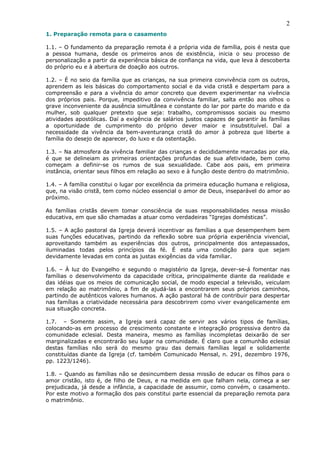 2
1. Preparação remota para o casamento
1.1. – O fundamento da preparação remota é a própria vida de família, pois é nesta que
a pessoa humana, desde os primeiros anos de existência, inicia o seu processo de
personalização a partir da experiência básica de confiança na vida, que leva à descoberta
do próprio eu e à abertura de doação aos outros.
1.2. – É no seio da família que as crianças, na sua primeira convivência com os outros,
aprendem as leis básicas do comportamento social e da vida cristã e despertam para a
compreensão e para a vivência do amor concreto que devem experimentar na vivência
dos próprios pais. Porque, impeditivo da convivência familiar, salta então aos olhos o
grave inconveniente da ausência simultânea e constante do lar por parte do marido e da
mulher, sob qualquer pretexto que seja: trabalho, compromissos sociais ou mesmo
atividades apostólicas. Daí a exigência de salários justos capazes de garantir às famílias
a oportunidade de cumprimento do próprio dever maior e insubstituível. Daí a
necessidade da vivência da bem-aventurança cristã do amor à pobreza que liberte a
família do desejo de aparecer, do luxo e da ostentação.
1.3. – Na atmosfera da vivência familiar das crianças e decididamente marcadas por ela,
é que se delineiam as primeiras orientações profundas de sua afetividade, bem como
começam a definir-se os rumos de sua sexualidade. Cabe aos pais, em primeira
instância, orientar seus filhos em relação ao sexo e à função deste dentro do matrimônio.
1.4. – A família constitui o lugar por excelência da primeira educação humana e religiosa,
que, na visão cristã, tem como núcleo essencial o amor de Deus, inseparável do amor ao
próximo.
As famílias cristãs devem tomar consciência de suas responsabilidades nessa missão
educativa, em que são chamadas a atuar como verdadeiras “Igrejas domésticas”.
1.5. – A ação pastoral da Igreja deverá incentivar as famílias a que desempenhem bem
suas funções educativas, partindo da reflexão sobre sua própria experiência vivencial,
aproveitando também as experiências dos outros, principalmente dos antepassados,
iluminadas todas pelos princípios da fé. É esta uma condição para que sejam
devidamente levadas em conta as justas exigências da vida familiar.
1.6. – À luz do Evangelho e segundo o magistério da Igreja, dever-se-á fomentar nas
famílias o desenvolvimento da capacidade crítica, principalmente diante da realidade e
das idéias que os meios de comunicação social, de modo especial a televisão, veiculam
em relação ao matrimônio, a fim de ajudá-las a encontrarem seus próprios caminhos,
partindo de autênticos valores humanos. A ação pastoral há de contribuir para despertar
nas famílias a criatividade necessária para descobrirem como viver evangelicamente em
sua situação concreta.
1.7. – Somente assim, a Igreja será capaz de servir aos vários tipos de famílias,
colocando-as em processo de crescimento constante e integração progressiva dentro da
comunidade eclesial. Desta maneira, mesmo as famílias incompletas deixarão de ser
marginalizadas e encontrarão seu lugar na comunidade. É claro que a comunhão eclesial
destas famílias não será do mesmo grau das demais famílias legal e solidamente
constituídas diante da Igreja (cf. também Comunicado Mensal, n. 291, dezembro 1976,
pp. 1223/1246).
1.8. – Quando as famílias não se desincumbem dessa missão de educar os filhos para o
amor cristão, isto é, de filho de Deus, e na medida em que falham nela, começa a ser
prejudicada, já desde a infância, a capacidade de assumir, como convém, o casamento.
Por este motivo a formação dos pais constitui parte essencial da preparação remota para
o matrimônio.
 