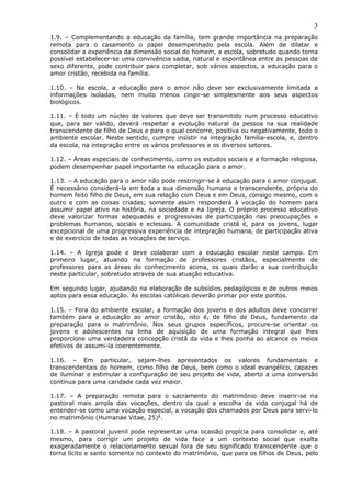 3
1.9. – Complementando a educação da família, tem grande importância na preparação
remota para o casamento o papel desempenhado pela escola. Além de dilatar e
consolidar a experiência da dimensão social do homem, a escola, sobretudo quando torna
possível estabelecer-se uma convivência sadia, natural e espontânea entre as pessoas de
sexo diferente, pode contribuir para completar, sob vários aspectos, a educação para o
amor cristão, recebida na família.
1.10. – Na escola, a educação para o amor não deve ser exclusivamente limitada a
informações isoladas, nem muito menos cingir-se simplesmente aos seus aspectos
biológicos.
1.11. – É todo um núcleo de valores que deve ser transmitido num processo educativo
que, para ser válido, deverá respeitar a evolução natural da pessoa na sua realidade
transcendente de filho de Deus e para o qual concorre, positiva ou negativamente, todo o
ambiente escolar. Neste sentido, cumpre insistir na integração família-escola, e, dentro
da escola, na integração entre os vários professores e os diversos setores.
1.12. – Áreas especiais de conhecimento, como os estudos sociais e a formação religiosa,
podem desempenhar papel importante na educação para o amor.
1.13. – A educação para o amor não pode restringir-se à educação para o amor conjugal.
É necessário considerá-la em toda a sua dimensão humana e transcendente, própria do
homem feito filho de Deus, em sua relação com Deus e em Deus, consigo mesmo, com o
outro e com as coisas criadas; somente assim responderá à vocação do homem para
assumir papel ativo na história, na sociedade e na Igreja. O próprio processo educativo
deve valorizar formas adequadas e progressivas de participação nas preocupações e
problemas humanos, sociais e eclesiais. A comunidade cristã é, para os jovens, lugar
excepcional de uma progressiva experiência de integração humana, de participação ativa
e de exercício de todas as vocações de serviço.
1.14. – A Igreja pode e deve colaborar com a educação escolar neste campo. Em
primeiro lugar, atuando na formação de professores cristãos, especialmente de
professores para as áreas do conhecimento acima, os quais darão a sua contribuição
neste particular, sobretudo através de sua atuação educativa.
Em segundo lugar, ajudando na elaboração de subsídios pedagógicos e de outros meios
aptos para essa educação. As escolas católicas deverão primar por este pontos.
1.15. – Fora do ambiente escolar, a formação dos jovens e dos adultos deve concorrer
também para a educação ao amor cristão, isto é, de filho de Deus, fundamento da
preparação para o matrimônio. Nos seus grupos específicos, procure-se orientar os
jovens e adolescentes na linha de aquisição de uma formação integral que lhes
proporcione uma verdadeira concepção cristã da vida e lhes ponha ao alcance os meios
efetivos de assumi-la coerentemente.
1.16. – Em particular, sejam-lhes apresentados os valores fundamentais e
transcendentais do homem, como filho de Deus, bem como o ideal evangélico, capazes
de iluminar e estimular a configuração de seu projeto de vida, aberto a uma conversão
contínua para uma caridade cada vez maior.
1.17. – A preparação remota para o sacramento do matrimônio deve inserir-se na
pastoral mais ampla das vocações, dentro da qual a escolha da vida conjugal há de
entender-se como uma vocação especial, a vocação dos chamados por Deus para servi-lo
no matrimônio (Humanae Vitae, 25)1
.
1.18. – A pastoral juvenil pode representar uma ocasião propícia para consolidar e, até
mesmo, para corrigir um projeto de vida face a um contexto social que exalta
exageradamente o relacionamento sexual fora de seu significado transcendente que o
torna lícito e santo somente no contexto do matrimônio, que para os filhos de Deus, pelo
 