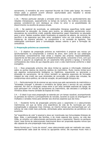 4
sacramento, é ministério do amor esponsal fecundo de Cristo pela Igreja. Ao mesmo
tempo pode a pastoral juvenil oferecer oportunidade para ressaltar a devida
responsabilidade daí decorrente.
1.19. – Merece particular atenção a amizade entre os jovens no aprofundamento das
relações interpessoais, especialmente no tempo do namoro. Na vivência concreta das
pessoas considerem-se com destaque as crises no amor e as possibilidades de
discernimento na escolha da pessoa amada.
1.20. – Na pastoral da juventude, as celebrações litúrgicas específicas terão papel
fundamental na educação. As missas para jovens, as celebrações penitenciais como
educadoras da consciência cristã, poderão desempenhar papel importante na educação
para o amor. Nestas ocasiões sejam focalizados os aspectos de alegria, de renúncia, de
sacrifício e de esperança que todo amor verdadeiro inclui em sua própria dinâmica.
Insista-se, de maneira peculiar, no autodomínio e no combate ao egoísmo. Tais
celebrações contribuem para a consolidação desses valores e para a formação da
consciência.
2. Preparação próxima ao casamento
2.1. – O objetivo da preparação próxima ao matrimônio é propiciar aos noivos um
aprofundamento na compreensão e vivência do amor, bem como de sua celebração
sacramental; conscientizá-los mais ainda a respeito das próprias responsabilidades,
capacitá-los de fato para uma opção verdadeiramente adulta, consciente e livre, com que
venham a assumir as exigências de um casamento feito perante a Igreja; e torná-los
conhecedores dos meios de que disporão para viver a vida matrimonial conforme o ideal
evangélico.
2.2. – Essa preparação próxima não deve limitar-se apenas à informação intelectual
sobre os pontos básicos da doutrina católica do matrimônio. Muito menos limitar-se-á
aos aspectos exclusivamente biológicos ou higiênicos, esquecendo ou ignorando a
dimensão do sacramento. Há de incluir também os aspectos essenciais de formação
integral da vida cristã nas suas dimensões de conversão, de prática das virtudes, de
compromisso sócio-político, de vida de vocação, de participação litúrgica etc.
2.3. – Particularmente há de ensinar-se aos noivos que pelo sacramento do matrimônio a
“sociedade conjugal” é elevada a ministério da Igreja para o serviço de sua caridade
esponsal. Por isso os cônjuges unidos entre si por essa caridade esponsal da Igreja, da
qual participam em virtude do sacramento do matrimônio, são elevados à condição de
ministros dessa mesma caridade da Esposa de Cristo.
2.4. – O ideal é que essa preparação se estenda por um tempo razoável, acompanhando
os períodos do namoro e principalmente do noivado, durante os quais se empreguem os
múltiplos e variados meios para atender aos diversos aspectos que ela inclui.
2.5. – Excelente forma de preparação próxima para o casamento é o catecumenato
matrimonial, em que se tenta uma experiência de vida de fé, iluminada por uma
evangelização e catequese mais intensas, ao mesmo tempo que acompanhada por um
esforço de vida cristã mais profunda, alimentada pelos sacramentos da penitência e da
eucaristia.
Tal “experiência de vida” é possível e deve ser incentivada nas Comunidades Eclesiais de
Base. Aliás, a participação das famílias, e de modo especial dos jovens, na vida das
CEBs, já constitui um catecumenato permanente para o casamento. Mesmo na paróquia
maior, essa forma de catecumenato matrimonial deve ser propiciada àqueles noivos que
são capazes de uma preparação mais profunda.
Menos formal que o “curso de noivos”, esse catecumenato pode ser realizado nas casas,
acompanhando cada casal de noivos ou agrupando vários. Ele expressa muito mais a
 