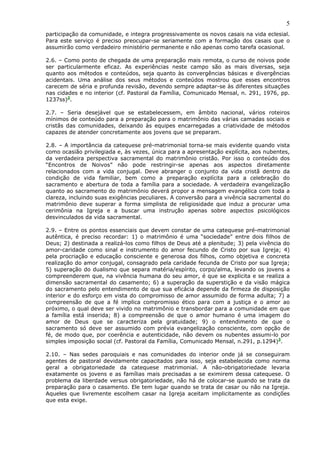 5
participação da comunidade, e integra progressivamente os novos casais na vida eclesial.
Para este serviço é preciso preocupar-se seriamente com a formação dos casais que o
assumirão como verdadeiro ministério permanente e não apenas como tarefa ocasional.
2.6. – Como ponto de chegada de uma preparação mais remota, o curso de noivos pode
ser particularmente eficaz. As experiências neste campo são as mais diversas, seja
quanto aos métodos e conteúdos, seja quanto às convergências básicas e divergências
acidentais. Uma análise dos seus métodos e conteúdos mostrou que esses encontros
carecem de séria e profunda revisão, devendo sempre adaptar-se às diferentes situações
nas cidades e no interior (cf. Pastoral da Família, Comunicado Mensal, n. 291, 1976, pp.
1237ss)2
.
2.7. – Seria desejável que se estabelecessem, em âmbito nacional, vários roteiros
mínimos de conteúdo para a preparação para o matrimônio das várias camadas sociais e
cristãs das comunidades, deixando às equipes encarregadas a criatividade de métodos
capazes de atender concretamente aos jovens que se preparam.
2.8. – A importância da catequese pré-matrimonial torna-se mais evidente quando vista
como ocasião privilegiada e, às vezes, única para a apresentação explícita, aos nubentes,
da verdadeira perspectiva sacramental do matrimônio cristão. Por isso o conteúdo dos
“Encontros de Noivos” não pode restringir-se apenas aos aspectos diretamente
relacionados com a vida conjugal. Deve abranger o conjunto da vida cristã dentro da
condição de vida familiar, bem como a preparação explícita para a celebração do
sacramento e abertura de toda a família para a sociedade. A verdadeira evangelização
quanto ao sacramento do matrimônio deverá propor a mensagem evangélica com toda a
clareza, incluindo suas exigências peculiares. A conversão para a vivência sacramental do
matrimônio deve superar a forma simplista de religiosidade que induz a procurar uma
cerimônia na Igreja e a buscar uma instrução apenas sobre aspectos psicológicos
desvinculados da vida sacramental.
2.9. – Entre os pontos essenciais que devem constar de uma catequese pré-matrimonial
autêntica, é preciso recordar: 1) o matrimônio é uma “sociedade” entre dois filhos de
Deus; 2) destinada a realizá-los como filhos de Deus até a plenitude; 3) pela vivência do
amor-caridade como sinal e instrumento do amor fecundo de Cristo por sua Igreja; 4)
pela procriação e educação consciente e generosa dos filhos, como objetiva e concreta
realização do amor conjugal, consagrado pela caridade fecunda de Cristo por sua Igreja;
5) superação do dualismo que separa matéria/espírito, corpo/alma, levando os jovens a
compreenderem que, na vivência humana do seu amor, é que se explicita e se realiza a
dimensão sacramental do casamento; 6) a superação da superstição e da visão mágica
do sacramento pelo entendimento de que sua eficácia depende da firmeza de disposição
interior e do esforço em vista do compromisso de amor assumido de forma adulta; 7) a
compreensão de que a fé implica compromisso ético para com a justiça e o amor ao
próximo, o qual deve ser vivido no matrimônio e transbordar para a comunidade em que
a família está inserida; 8) a compreensão de que o amor humano é uma imagem do
amor de Deus que se caracteriza pela gratuidade; 9) o entendimento de que o
sacramento só deve ser assumido com prévia evangelização consciente, com opção de
fé, de modo que, por coerência e autenticidade, não devem os nubentes assumi-lo por
simples imposição social (cf. Pastoral da Família, Comunicado Mensal, n.291, p.1294)3
.
2.10. – Nas sedes paroquiais e nas comunidades do interior onde já se conseguiram
agentes de pastoral devidamente capacitados para isso, seja estabelecida como norma
geral a obrigatoriedade da catequese matrimonial. A não-obrigatoriedade levaria
exatamente os jovens e as famílias mais precisadas a se eximirem dessa catequese. O
problema da liberdade versus obrigatoriedade, não há de colocar-se quando se trata da
preparação para o casamento. Ele tem lugar quando se trata de casar ou não na Igreja.
Aqueles que livremente escolhem casar na Igreja aceitam implicitamente as condições
que esta exige.
 
