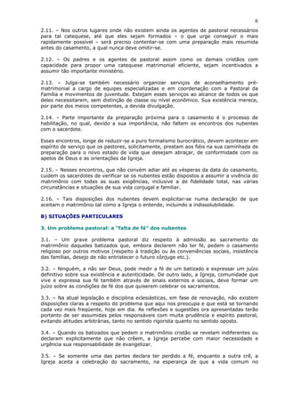 6
2.11. – Nos outros lugares onde não existem ainda os agentes de pastoral necessários
para tal catequese, até que eles sejam formados – o que urge conseguir o mais
rapidamente possível – será preciso contentar-se com uma preparação mais resumida
antes do casamento, a qual nunca deve omitir-se.
2.12. – Os padres e os agentes de pastoral assim como os demais cristãos com
capacidade para propor uma catequese matrimonial eficiente, sejam incentivados a
assumir tão importante ministério.
2.13. – Julga-se também necessário organizar serviços de aconselhamento pré-
matrimonial a cargo de equipes especializadas e em coordenação com a Pastoral da
Família e movimentos de juventude. Estejam esses serviços ao alcance de todos os que
deles necessitarem, sem distinção de classe ou nível econômico. Sua existência merece,
por parte dos meios competentes, a devida divulgação.
2.14. – Parte importante da preparação próxima para o casamento é o processo de
habilitação, no qual, devido a sua importância, não faltem os encontros dos nubentes
com o sacerdote.
Esses encontros, longe de reduzir-se a puro formalismo burocrático, devem acontecer em
espírito de serviço que os pastores, solicitamente, prestam aos fiéis na sua caminhada de
preparação para o novo estado de vida que desejam abraçar, de conformidade com os
apelos de Deus e as orientações da Igreja.
2.15. – Nesses encontros, que não convém adiar até as vésperas da data do casamento,
cuidem os sacerdotes de verificar se os nubentes estão dispostos a assumir a vivência do
matrimônio com todas as suas exigências, inclusive a de fidelidade total, nas várias
circunstâncias e situações de sua vida conjugal e familiar.
2.16. – Tais disposições dos nubentes devem explicitar-se numa declaração de que
aceitam o matrimônio tal como a Igreja o entende, incluindo a indissolubilidade.
B) SITUAÇÕES PARTICULARES
3. Um problema pastoral: a “falta de fé” dos nubentes
3.1. – Um grave problema pastoral diz respeito à admissão ao sacramento do
matrimônio daqueles batizados que, embora declarem não ter fé, pedem o casamento
religioso por outros motivos (respeito à tradição ou às conveniências sociais, insistência
das famílias, desejo de não entristecer o futuro cônjuge etc.).
3.2. – Ninguém, a não ser Deus, pode medir a fé de um batizado e expressar um juízo
definitivo sobre sua existência e autenticidade. De outro lado, a Igreja, comunidade que
vive e expressa sua fé também através de sinais externos e sociais, deve formar um
juízo sobre as condições de fé dos que quiserem celebrar os sacramentos.
3.3. – Na atual legislação e disciplina eclesiásticas, em fase de renovação, não existem
disposições claras a respeito do problema que aqui nos preocupa e que está se tornando
cada vez mais freqüente, hoje em dia. As reflexões e sugestões ora apresentadas terão
portanto de ser assumidas pelos responsáveis com muita prudência e espírito pastoral,
evitando atitudes arbitrárias, tanto no sentido rigorista quanto no sentido oposto.
3.4. – Quando os batizados que pedem o matrimônio cristão se revelam indiferentes ou
declaram explicitamente que não crêem, a Igreja percebe com maior necessidade e
urgência sua responsabilidade de evangelizar.
3.5. – Se somente uma das partes declara ter perdido a fé, enquanto a outra crê, a
Igreja aceita a celebração do sacramento, na esperança de que a vida comum no
 