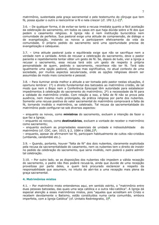 7
matrimônio, sustentada pela graça sacramental e pelo testemunho do cônjuge que tem
fé, possa ajudar o outro a reencontrar a fé e nela crescer (cf. 1Pd 3,1-2)4
.
3.6. – De qualquer forma, é de evitar-se tanto a recusa imediata quanto a fácil aceitação
da celebração do sacramento, em todos os casos em que haja dúvida sobre a fé dos que
pedem o casamento religioso. A Igreja não é nem instituição burocrática nem
comunidade de perfeitos. Sua pastoral exige uma atitude de compreensão, de diálogo e
de evangelização, instando os noivos a participarem efetivamente da vida da
comunidade. O próprio pedido do sacramento será uma oportunidade precisa de
evangelização e catequese.
3.7. – Uma atitude pastoral justa e equilibrada exige que não se sacrifique nem a
verdade nem a caridade. Antes de recusar a celebração do sacramento, deve o pastor
paciente e repetidamente tentar obter um gesto de fé. Se, depois de tudo, vier a Igreja a
recusar o sacramento, essa recusa terá sido um gesto de respeito à própria
personalidade de quem, pedindo o sacramento, reconhece não ter fé. Terá sido
igualmente uma opção pastoral, dolorosa mas significativa, no atual contexto de uma
sociedade, por muitos aspectos secularizada, onde as opções religiosas devem ser
assumidas de modo mais consciente e pessoal.
3.8. – Para iluminar ainda melhor a atitude a ser tomada pelo pastor nestas situações, é
oportuno lembrar: 1º) o direito fundamental dos batizados ao matrimônio cristão, de tal
modo que nem o Bispo nem a Conferência Episcopal têm autoridade para estabelecer
impedimentos à celebração do sacramento do matrimônio; 2º) a necessidade da fé para
a validade do matrimônio cristão. Com relação a isso, a falta de fé não se prova pela
ausência, nem mesmo muito prolongada, da prática religiosa por parte dos nubentes.
Somente uma recusa positiva do valor sacramental do matrimônio comprovará a falta de
fé, tornando inválido o matrimônio, se celebrado. Tal recusa da sacramentalidade do
matrimônio pode configurar-se sob diversos aspectos:
– enquanto os noivos, como ministros do sacramento, excluem a intenção de fazer o
que faz a Igreja;
– enquanto os noivos, como destinatários, excluem a vontade de receber o matrimônio
como sacramento;
– enquanto excluem as propriedades essenciais de unidade e indissolubilidade do
matrimônio (cf. CDC, can. 1013, § 2, 1084 e 1086,2)5
;
– enquanto, apesar de afirmarem ter fé, participam habitualmente de cultos não-cristãos
(umbanda, candomblé etc.).
3.9. – Quando, portanto, houver “falta de fé” dos dois nubentes, claramente explicitada
pela recusa da sacramentalidade do casamento, nem os nubentes tem o direito de insistir
no pedido da celebração do sacramento, que seria inválido, nem poderá o padre admitir
tal celebração.
3.10. – Por outro lado, se as disposições dos nubentes não impedem a válida recepção
do sacramento, o padre não lhes poderá recusá-la, ainda que duvide de uma recepção
proveitosa por parte deles, a quem terá procurado esclarecer a respeito da
responsabilidade que assumem, no intuito de abri-los a uma recepção mais plena da
graça sacramental.
4. Matrimônios mistos
4.1. – Por matrimônio misto entendemos aqui, em sentido estrito, o “matrimônio entre
duas pessoas batizadas, das quais uma seja católica e a outra não-católica”. A Igreja dá
especial atenção a esses matrimônios mistos, pois “aqueles que acreditam em Cristo e
recebem devidamente o Batismo, estão constituídos numa certa comunhão, embora
imperfeita, com a Igreja Católica” (cf. Unitatis Redintegratio, 3)6
.
 