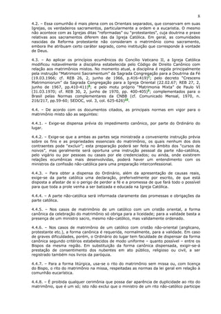 8
4.2. – Essa comunhão é mais plena com os Orientais separados, que conservam em suas
Igrejas, os verdadeiros sacramentos, particularmente a ordem e a eucaristia. O mesmo
não acontece com as Igrejas ditas “reformadas” ou “protestantes”, cuja doutrina e praxe
relativas aos sacramentos diferem das da Igreja Católica. Em geral, as comunidades
nascidas da Reforma protestante não consideram o matrimônio como sacramento,
embora lhe atribuam certo caráter sagrado, como instituição que corresponde à vontade
de Deus.
4.3. – Ao aplicar os princípios ecumênicos do Concílio Vaticano II, a Igreja Católica
modificou notavelmente a disciplina estabelecida pelo Código de Direito Canônico com
relação aos matrimônios mistos. No momento atual, a disciplina é regida principalmente
pela instrução “Matrimonii Sacramentum” da Sagrada Congregação para a Doutrina da Fé
(19.03.1966; cf. REB 26, 2, junho de 1966, p.416-419)7
; pelo decreto “Crescens
Matrimoniorum” da Sagrada Congregação para a Igreja Oriental (22.02.67; REB 27, 2,
junho de 1967, pp.410-411)8
; e pelo motu próprio “Matrimonia Mixta” de Paulo VI
(31.03.1970; cf. REB 30, 2, junho de 1970, pp. 400-405)9
; complementados para o
Brasil pelas Normas complementares da CNBB (cf. Comunicado Mensal, 1970, n.
216/217, pp.59-60; SEDOC, vol. 3, col. 625-626)10
.
4.4. – De acordo com os documentos citados, as principais normas em vigor para o
matrimônio misto são as seguintes:
4.4.1. – Exige-se dispensa prévia do impedimento canônico, por parte do Ordinário do
lugar.
4.4.2. – Exige-se que a ambas as partes seja ministrada a conveniente instrução prévia
sobre os fins e as propriedades essenciais do matrimônio, os quais nenhum dos dois
contraentes pode “excluir”; esta preparação poderá ser feita no âmbito dos “cursos de
noivos”, mas geralmente será oportuna uma instrução pessoal da parte não-católica,
pelo vigário ou por pessoas ou casais por ele credenciados; ou ainda, onde existirem
relações ecumênicas mais desenvolvidas, poderá haver um entendimento com os
ministros da confissão não-católica para uma preparação interconfessional.
4.4.3. – Para obter a dispensa do Ordinário, além da apresentação de causas reais,
exige-se da parte católica uma declaração, preferivelmente por escrito, de que está
disposta a afastar de si o perigo de perder a fé e a promessa de que fará todo o possível
para que toda a prole venha a ser batizada e educada na Igreja Católica.
4.4.4. – A parte não-católica será informada claramente das promessas e obrigações da
parte católica.
4.4.5. – Nos casos de matrimônio de um católico com um cristão oriental, a forma
canônica da celebração do matrimônio só obriga para a liceidade; para a validade basta a
presença de um ministro sacro, mesmo não-católico, mas validamente ordenado.
4.4.6. – Nos casos de matrimônio de um católico com cristão não-oriental (anglicano,
protestante etc.), a forma canônica é requerida, normalmente, para a validade. Em caso
de graves dificuldades, porém, o Ordinário do lugar tem faculdade de dispensar da forma
canônica segundo critérios estabelecidos de modo uniforme – quanto possível – entre os
Bispos da mesma região. Em substituição da forma canônica dispensada, exigir-se-á
prestação de consentimento dos nubentes em ato público, religioso ou civil, a ser
registrado também nos livros da paróquia.
4.4.7. – Para a forma litúrgica, usa-se o rito do matrimônio sem missa ou, com licença
do Bispo, o rito do matrimônio na missa, respeitadas as normas da lei geral em relação à
comunhão eucarística.
4.4.8. – É proibida qualquer cerimônia que possa dar aparência de duplicidade ao rito do
matrimônio, que é um só; isto não exclui que o ministro de um rito não-católico participe
 
