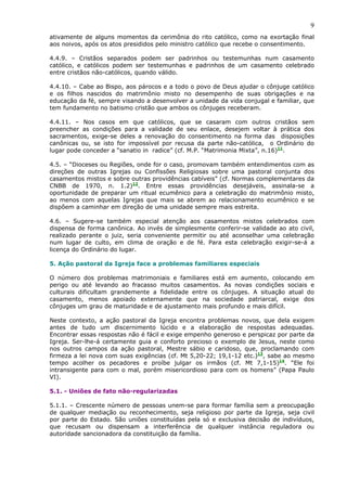 9
ativamente de alguns momentos da cerimônia do rito católico, como na exortação final
aos noivos, após os atos presididos pelo ministro católico que recebe o consentimento.
4.4.9. – Cristãos separados podem ser padrinhos ou testemunhas num casamento
católico, e católicos podem ser testemunhas e padrinhos de um casamento celebrado
entre cristãos não-católicos, quando válido.
4.4.10. – Cabe ao Bispo, aos párocos e a todo o povo de Deus ajudar o cônjuge católico
e os filhos nascidos do matrimônio misto no desempenho de suas obrigações e na
educação da fé, sempre visando a desenvolver a unidade da vida conjugal e familiar, que
tem fundamento no batismo cristão que ambos os cônjuges receberam.
4.4.11. – Nos casos em que católicos, que se casaram com outros cristãos sem
preencher as condições para a validade de seu enlace, desejem voltar à prática dos
sacramentos, exige-se deles a renovação do consentimento na forma das disposições
canônicas ou, se isto for impossível por recusa da parte não-católica, o Ordinário do
lugar pode conceder a “sanatio in radice” (cf. M.P. “Matrimonia Mixta”, n.16)11
.
4.5. – “Dioceses ou Regiões, onde for o caso, promovam também entendimentos com as
direções de outras Igrejas ou Confissões Religiosas sobre uma pastoral conjunta dos
casamentos mistos e sobre outras providências cabíveis” (cf. Normas complementares da
CNBB de 1970, n. 1.2)12
. Entre essas providências desejáveis, assinala-se a
oportunidade de preparar um ritual ecumênico para a celebração do matrimônio misto,
ao menos com aquelas Igrejas que mais se abrem ao relacionamento ecumênico e se
dispõem a caminhar em direção de uma unidade sempre mais estreita.
4.6. – Sugere-se também especial atenção aos casamentos mistos celebrados com
dispensa de forma canônica. Ao invés de simplesmente conferir-se validade ao ato civil,
realizado perante o juiz, seria conveniente permitir ou até aconselhar uma celebração
num lugar de culto, em clima de oração e de fé. Para esta celebração exigir-se-á a
licença do Ordinário do lugar.
5. Ação pastoral da Igreja face a problemas familiares especiais
O número dos problemas matrimoniais e familiares está em aumento, colocando em
perigo ou até levando ao fracasso muitos casamentos. As novas condições sociais e
culturais dificultam grandemente a fidelidade entre os cônjuges. A situação atual do
casamento, menos apoiado externamente que na sociedade patriarcal, exige dos
cônjuges um grau de maturidade e de ajustamento mais profundo e mais difícil.
Neste contexto, a ação pastoral da Igreja encontra problemas novos, que dela exigem
antes de tudo um discernimento lúcido e a elaboração de respostas adequadas.
Encontrar essas respostas não é fácil e exige empenho generoso e perspicaz por parte da
Igreja. Ser-lhe-á certamente guia e conforto precioso o exemplo de Jesus, neste como
nos outros campos da ação pastoral, Mestre sábio e caridoso, que, proclamando com
firmeza a lei nova com suas exigências (cf. Mt 5,20-22; 19,1-12 etc.)13
, sabe ao mesmo
tempo acolher os pecadores e proíbe julgar os irmãos (cf. Mt 7,1-15)14
. “Ele foi
intransigente para com o mal, porém misericordioso para com os homens” (Papa Paulo
VI).
5.1. - Uniões de fato não-regularizadas
5.1.1. – Crescente número de pessoas unem-se para formar família sem a preocupação
de qualquer mediação ou reconhecimento, seja religioso por parte da Igreja, seja civil
por parte do Estado. São uniões constituídas pela só e exclusiva decisão de indivíduos,
que recusam ou dispensam a interferência de qualquer instância reguladora ou
autoridade sancionadora da constituição da família.
 