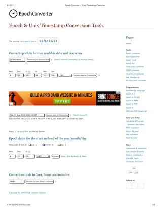 8/13/13 Epoch Converter - Unix Timestamp Converter
www.epochconverter.com 1/4
The current Unix epoch time is 1376423221
Convert epoch to human readable date and vice versa
1376419939 Timestamp to Human date e [batch convert timestamps to human dates]
Mon Day Yr Hr Min Sec
8 / 13 / 2013 18 : 52 : 18 GMT Human date to Timestamp h
Tue, 13 Aug 2013 18:52:18 GMT Human date to Timestamp r [batch convert]
Input format: RFC 2822, D‑M‑Y, M/D/Y, Y‑M‑D, etc. Add 'GMT' to convert to GMT.
Press c or click here to clear all forms.
Epoch dates for the start and end of the year/month/day
Show start & end of year y month m day d
Mon Day Yr
8 / 13 / 2013 GMT Convert [Epoch List By Month & Year]
Convert seconds to days, hours and minutes
90061 Seconds to days, hours, minutes s
Calculate the difference between 2 dates
Pages
Home
Tools
Epoch converter
Batch converter
Epoch clock
Epoch list
Time zone converter
LDAP converter
Unix hex timestamp
Mac timestamp
Bin/Oct/Hex converter
Programming
Routines by language
Epoch in C
Epoch in MySQL
Epoch in PERL
Epoch in PHP
Epoch in
VBScript/ASP/JavaScript
Date and Time
Calculate difference
between two dates
Week numbers
Weeks by year
Day numbers
Days by year
More
Comments & questions
Este sitio en Español
Related cookbooks
Unicode Tools
Character Set Tools
656
Follow us
Epoch & Unix Timestamp Conversion Tools
Like 339
 
