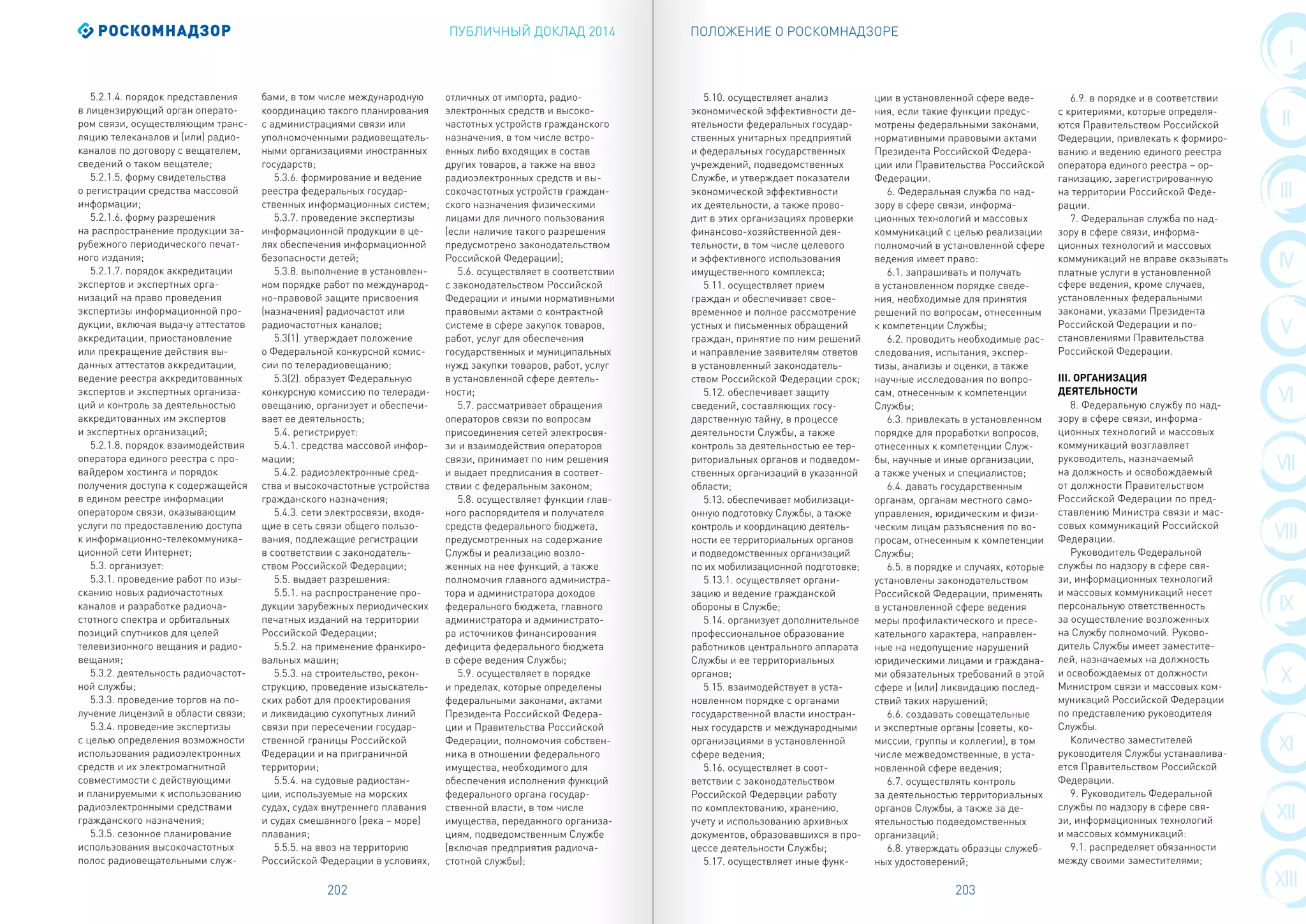 ПУБЛИЧНЫЙ ДОКЛАД 2014
202 203
VIII
III
IX
IV
X
V
XI
VI
XII
VII
XIII
I
II
ПОЛОЖЕНИЕ О РОСКОМНАДЗОРЕ
5.2.1.4. порядок представления
в лицензирующий орган операто-
ром связи, осуществляющим транс-
ляцию телеканалов и (или) радио-
каналов по договору с вещателем,
сведений о таком вещателе;
5.2.1.5. форму свидетельства
о регистрации средства массовой
информации;
5.2.1.6. форму разрешения
на распространение продукции за-
рубежного периодического печат-
ного издания;
5.2.1.7. порядок аккредитации
экспертов и экспертных орга-
низаций на право проведения
экспертизы информационной про-
дукции, включая выдачу аттестатов
аккредитации, приостановление
или прекращение действия вы-
данных аттестатов аккредитации,
ведение реестра аккредитованных
экспертов и экспертных организа-
ций и контроль за деятельностью
аккредитованных им экспертов
и экспертных организаций;
5.2.1.8. порядок взаимодействия
оператора единого реестра с про-
вайдером хостинга и порядок
получения доступа к содержащейся
в едином реестре информации
оператором связи, оказывающим
услуги по предоставлению доступа
к информационно-телекоммуника-
ционной сети Интернет;
5.3. организует:
5.3.1. проведение работ по изы-
сканию новых радиочастотных
каналов и разработке радиоча-
стотного спектра и орбитальных
позиций спутников для целей
телевизионного вещания и радио-
вещания;
5.3.2. деятельность радиочастот-
ной службы;
5.3.3. проведение торгов на по-
лучение лицензий в области связи;
5.3.4. проведение экспертизы
с целью определения возможности
использования радиоэлектронных
средств и их электромагнитной
совместимости с действующими
и планируемыми к использованию
радиоэлектронными средствами
гражданского назначения;
5.3.5. сезонное планирование
использования высокочастотных
полос радиовещательными служ-
бами, в том числе международную
координацию такого планирования
с администрациями связи или
уполномоченными радиовещатель-
ными организациями иностранных
государств;
5.3.6. формирование и ведение
реестра федеральных государ-
ственных информационных систем;
5.3.7. проведение экспертизы
информационной продукции в це-
лях обеспечения информационной
безопасности детей;
5.3.8. выполнение в установлен-
ном порядке работ по международ-
но-правовой защите присвоения
(назначения) радиочастот или
радиочастотных каналов;
5.3(1). утверждает положение
о Федеральной конкурсной комис-
сии по телерадиовещанию;
5.3(2). образует Федеральную
конкурсную комиссию по телеради-
овещанию, организует и обеспечи-
вает ее деятельность;
5.4. регистрирует:
5.4.1. средства массовой инфор-
мации;
5.4.2. радиоэлектронные сред-
ства и высокочастотные устройства
гражданского назначения;
5.4.3. сети электросвязи, входя-
щие в сеть связи общего пользо-
вания, подлежащие регистрации
в соответствии с законодатель-
ством Российской Федерации;
5.5. выдает разрешения:
5.5.1. на распространение про-
дукции зарубежных периодических
печатных изданий на территории
Российской Федерации;
5.5.2. на применение франкиро-
вальных машин;
5.5.3. на строительство, рекон-
струкцию, проведение изыскатель-
ских работ для проектирования
и ликвидацию сухопутных линий
связи при пересечении государ-
ственной границы Российской
Федерации и на приграничной
территории;
5.5.4. на судовые радиостан-
ции, используемые на морских
судах, судах внутреннего плавания
и судах смешанного (река – море)
плавания;
5.5.5. на ввоз на территорию
Российской Федерации в условиях,
отличных от импорта, радио-
электронных средств и высоко-
частотных устройств гражданского
назначения, в том числе встро-
енных либо входящих в состав
других товаров, а также на ввоз
радиоэлектронных средств и вы-
сокочастотных устройств граждан-
ского назначения физическими
лицами для личного пользования
(если наличие такого разрешения
предусмотрено законодательством
Российской Федерации);
5.6. осуществляет в соответствии
с законодательством Российской
Федерации и иными нормативными
правовыми актами о контрактной
системе в сфере закупок товаров,
работ, услуг для обеспечения
государственных и муниципальных
нужд закупки товаров, работ, услуг
в установленной сфере деятель-
ности;
5.7. рассматривает обращения
операторов связи по вопросам
присоединения сетей электросвя-
зи и взаимодействия операторов
связи, принимает по ним решения
и выдает предписания в соответ-
ствии с федеральным законом;
5.8. осуществляет функции глав-
ного распорядителя и получателя
средств федерального бюджета,
предусмотренных на содержание
Службы и реализацию возло-
женных на нее функций, а также
полномочия главного администра-
тора и администратора доходов
федерального бюджета, главного
администратора и администрато-
ра источников финансирования
дефицита федерального бюджета
в сфере ведения Службы;
5.9. осуществляет в порядке
и пределах, которые определены
федеральными законами, актами
Президента Российской Федера-
ции и Правительства Российской
Федерации, полномочия собствен-
ника в отношении федерального
имущества, необходимого для
обеспечения исполнения функций
федерального органа государ-
ственной власти, в том числе
имущества, переданного организа-
циям, подведомственным Службе
(включая предприятия радиоча-
стотной службы);
5.10. осуществляет анализ
экономической эффективности де-
ятельности федеральных государ-
ственных унитарных предприятий
и федеральных государственных
учреждений, подведомственных
Службе, и утверждает показатели
экономической эффективности
их деятельности, а также прово-
дит в этих организациях проверки
финансово-хозяйственной дея-
тельности, в том числе целевого
и эффективного использования
имущественного комплекса;
5.11. осуществляет прием
граждан и обеспечивает свое­
временное и полное рассмотрение
устных и письменных обращений
граждан, принятие по ним решений
и направление заявителям ответов
в установленный законодатель-
ством Российской Федерации срок;
5.12. обеспечивает защиту
сведений, составляющих госу-
дарственную тайну, в процессе
деятельности Службы, а также
контроль за деятельностью ее тер-
риториальных органов и подведом-
ственных организаций в указанной
области;
5.13. обеспечивает мобилизаци-
онную подготовку Службы, а также
контроль и координацию деятель-
ности ее территориальных органов
и подведомственных организаций
по их мобилизационной подготовке;
5.13.1. осуществляет органи-
зацию и ведение гражданской
обороны в Службе;
5.14. организует дополнительное
профессиональное образование
работников центрального аппарата
Службы и ее территориальных
органов;
5.15. взаимодействует в уста-
новленном порядке с органами
государственной власти иностран-
ных государств и международными
организациями в установленной
сфере ведения;
5.16. осуществляет в соот-
ветствии с законодательством
Российской Федерации работу
по комплектованию, хранению,
учету и использованию архивных
документов, образовавшихся в про-
цессе деятельности Службы;
5.17. осуществляет иные функ-
ции в установленной сфере веде-
ния, если такие функции предус-
мотрены федеральными законами,
нормативными правовыми актами
Президента Российской Федера-
ции или Правительства Российской
Федерации.
6. Федеральная служба по над-
зору в сфере связи, информа-
ционных технологий и массовых
коммуникаций с целью реализации
полномочий в установленной сфере
ведения имеет право:
6.1. запрашивать и получать
в установленном порядке сведе-
ния, необходимые для принятия
решений по вопросам, отнесенным
к компетенции Службы;
6.2. проводить необходимые рас-
следования, испытания, экспер-
тизы, анализы и оценки, а также
научные исследования по вопро-
сам, отнесенным к компетенции
Службы;
6.3. привлекать в установленном
порядке для проработки вопросов,
отнесенных к компетенции Служ-
бы, научные и иные организации,
а также ученых и специалистов;
6.4. давать государственным
органам, органам местного само-
управления, юридическим и физи-
ческим лицам разъяснения по во-
просам, отнесенным к компетенции
Службы;
6.5. в порядке и случаях, которые
установлены законодательством
Российской Федерации, применять
в установленной сфере ведения
меры профилактического и пресе-
кательного характера, направлен-
ные на недопущение нарушений
юридическими лицами и граждана-
ми обязательных требований в этой
сфере и (или) ликвидацию послед-
ствий таких нарушений;
6.6. создавать совещательные
и экспертные органы (советы, ко-
миссии, группы и коллегии), в том
числе межведомственные, в уста-
новленной сфере ведения;
6.7. осуществлять контроль
за деятельностью территориальных
органов Службы, а также за де-
ятельностью подведомственных
организаций;
6.8. утверждать образцы служеб-
ных удостоверений;
6.9. в порядке и в соответствии
с критериями, которые определя-
ются Правительством Российской
Федерации, привлекать к формиро-
ванию и ведению единого реестра
оператора единого реестра – ор-
ганизацию, зарегистрированную
на территории Российской Феде-
рации.
7. Федеральная служба по над-
зору в сфере связи, информа-
ционных технологий и массовых
коммуникаций не вправе оказывать
платные услуги в установленной
сфере ведения, кроме случаев,
установленных федеральными
законами, указами Президента
Российской Федерации и по-
становлениями Правительства
Российской Федерации.
III. ОРГАНИЗАЦИЯ
ДЕЯТЕЛЬНОСТИ
8. Федеральную службу по над-
зору в сфере связи, информа-
ционных технологий и массовых
коммуникаций возглавляет
руководитель, назначаемый
на должность и освобождаемый
от должности Правительством
Российской Федерации по пред-
ставлению Министра связи и мас-
совых коммуникаций Российской
Федерации.
Руководитель Федеральной
службы по надзору в сфере свя-
зи, информационных технологий
и массовых коммуникаций несет
персональную ответственность
за осуществление возложенных
на Службу полномочий. Руково-
дитель Службы имеет заместите-
лей, назначаемых на должность
и освобождаемых от должности
Министром связи и массовых ком-
муникаций Российской Федерации
по представлению руководителя
Службы.
Количество заместителей
руководителя Службы устанавлива-
ется Правительством Российской
Федерации.
9. Руководитель Федеральной
службы по надзору в сфере свя-
зи, информационных технологий
и массовых коммуникаций:
9.1. распределяет обязанности
между своими заместителями;
 