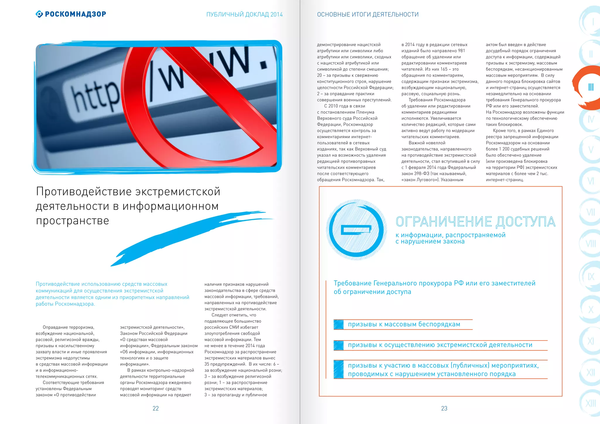 ПУБЛИЧНЫЙ ДОКЛАД 2014 ОСНОВНЫЕ ИТОГИ ДЕЯТЕЛЬНОСТИ
22 23
VIII
III
IX
IV
X
V
XI
VI
XII
VII
XIII
I
II
Оправдание терроризма,
возбуждение национальной,
расовой, религиозной вражды,
призывы к насильственному
захвату власти и иные проявления
экстремизма недопустимы
в средствах массовой информации
и в информационно-
телекоммуникационных сетях.
Соответствующие требования
установлены Федеральным
законом «О противодействии
экстремистской деятельности»,
Законом Российской Федерации
«О средствах массовой
информации», Федеральным законом
«Об информации, информационных
технологиях и о защите
информации».
В рамках контрольно-надзорной
деятельности территориальные
органы Роскомнадзора ежедневно
проводят мониторинг средств
массовой информации на предмет
наличия признаков нарушений
законодательства в сфере средств
массовой информации, требований,
направленных на противодействие
экстремистской деятельности.
Следует отметить, что
подавляющее большинство
российских СМИ избегает
злоупотребления свободой
массовой информации. Тем
не менее в течение 2014 года
Роскомнадзор за распространение
экстремистских материалов вынес
35 предупреждений. В их числе: 6 –
за возбуждение национальной розни;
3 – за возбуждение религиозной
розни; 1 – за распространение
экстремистских материалов;
3 – за пропаганду и публичное
демонстрирование нацистской
атрибутики или символики либо
атрибутики или символики, сходных
с нацистской атрибутикой или
символикой до степени смешения;
20 – за призывы к свержению
конституционного строя, нарушение
целостности Российской Федерации;
2 – за оправдание практики
совершения военных преступлений.
С 2010 года в связи
с постановлением Пленума
Верховного суда Российской
Федерации, Роскомнадзор
осуществляется контроль за
комментариями интернет-
пользователей в сетевых
изданиях, так как Верховный суд
указал на возможность удаления
редакцией противоправных
читательских комментариев
после соответствующего
обращения Роскомнадзора. Так,
в 2014 году в редакции сетевых
изданий было направлено 981
обращение об удалении или
редактировании комментариев
читателей. Из них 165 – это
обращения по комментариям,
содержащим признаки экстремизма,
возбуждающим национальную,
расовую, социальную рознь.
Требования Роскомнадзора
об удалении или редактировании
комментариев редакциями
исполняются. Увеличивается
количество редакций, которые сами
активно ведут работу по модерации
читательских комментариев.
Важной новеллой
законодательства, направленного
на противодействие экстремистской
деятельности, стал вступившей в силу
с 1 февраля 2014 года Федеральный
закон 398-ФЗ (так называемый,
«закон Лугового»). Указанным
актом был введен в действие
досудебный порядок ограничения
доступа к информации, содержащей
призывы к экстремизму, массовым
беспорядкам, несанкционированным
массовым мероприятиям. В силу
данного порядка блокировка сайтов
и интернет-страниц осуществляется
незамедлительно на основании
требования Генерального прокурора
РФ или его заместителей.
На Роскомнадзор возложены функции
по технологическому обеспечению
таких блокировок.
Кроме того, в рамках Единого
реестра запрещенной информации
Роскомнадзором на основании
более 1 200 судебных решений
было обеспечено удаление
(или произведена блокировка
на территории РФ) экстремистских
материалов с более чем 2 тыс.
интернет-страниц.
Противодействие экстремистской
деятельности в информационном
пространстве
Противодействие использованию средств массовых
коммуникаций для осуществления экстремистской
деятельности является одним из приоритетных направлений
работы Роскомнадзора.
к информации, распространяемой
с нарушением закона
призывы к массовым беспорядкам
призывы к осуществлению экстремистской деятельности
призывы к участию в массовых (публичных) мероприятиях,
проводимых с нарушением установленного порядка
Требование Генерального прокурора РФ или его заместителей
об ограничении доступа
 